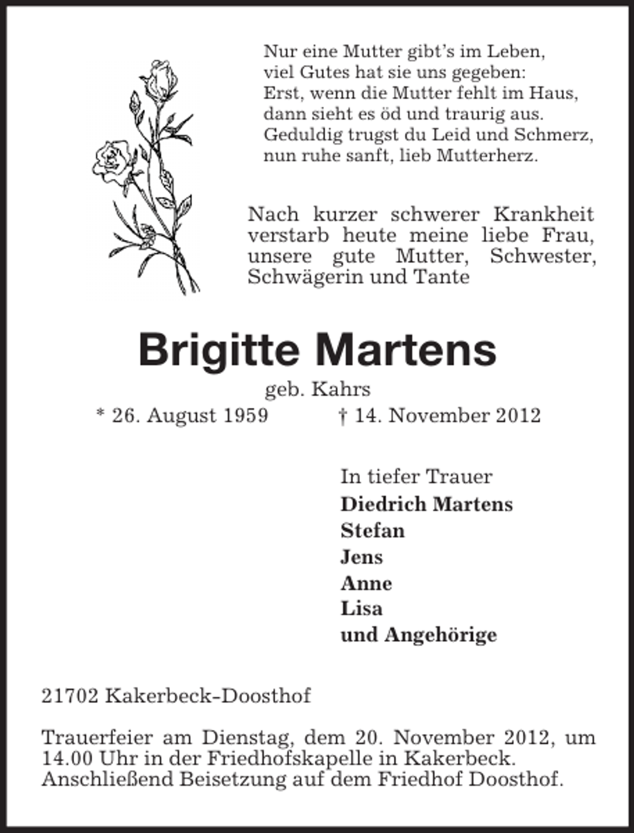 <p>Nur eine Mutter gibt’s im Leben,<br />viel Gutes hat sie uns gegeben:<br />Erst, wenn die Mutter fehlt im Haus,<br />dann sieht es öd und traurig aus.<br />Geduldig trugst du Leid und Schmerz,<br />nun ruhe sanft, lieb Mutterherz.<br />Nach kurzer schwerer Krankheit verstarb heute meine liebe Frau,<br />unsere gute Mutter, Schwester, Schwägerin und Tante<br />Brigitte Martens<br />geb. Kahrs<br />* 26. August 1959 † 14. November 2012<br />In tiefer Trauer<br />Diedrich Martens<br />Stefan<br />Jens<br />Anne<br />Lisa<br />und Angehörige<br />21702 Kakerbeck-Doosthof</p><p>Trauerfeier am Dienstag, dem 20. November 2012, um 14.00 Uhr in der Friedhofskapelle in Kakerbeck.<br />Anschließend Beisetzung auf dem Friedhof Doosthof.</p>