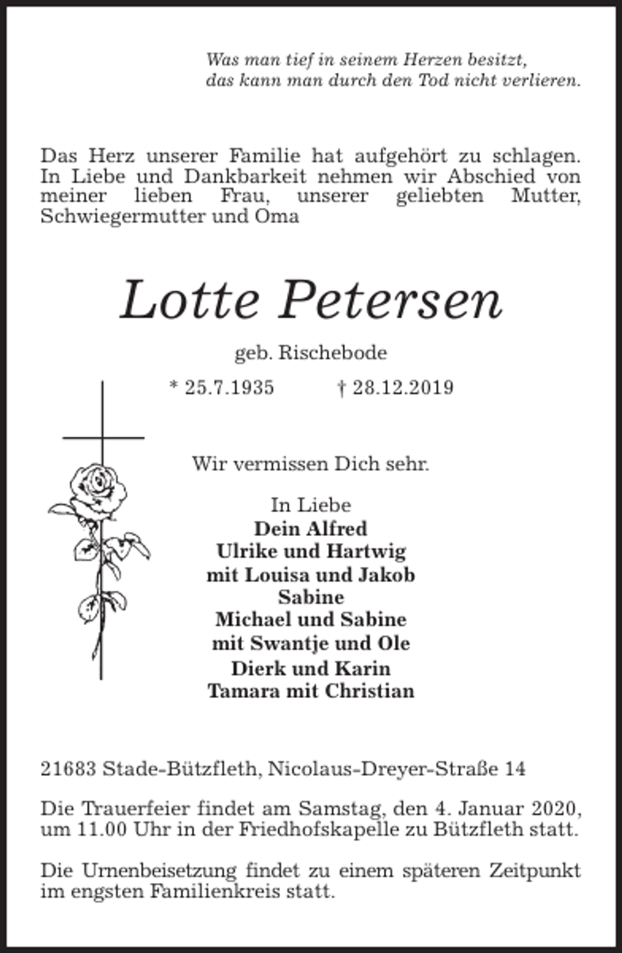 <p>Was man tief in seinem Herzen besitzt,<br />das kann man durch den Tod nicht verlieren.<br />Das Herz unserer Familie hat aufgehört zu schlagen.<br />In Liebe und Dankbarkeit nehmen wir Abschied von meiner lieben Frau, unserer geliebten Mutter,<br />Schwiegermutter und Oma<br />Lotte Petersen<br />geb. Rischebode<br />* 25.7.1935 † 28.12.2019<br />Wir vermissen Dich sehr.</p><p>In Liebe<br />Dein Alfred<br />Ulrike und Hartwig<br />mit Louisa und Jakob<br />Sabine<br />Michael und Sabine<br />mit Swantje und Ole<br />Dierk und Karin<br />Tamara mit Christian<br />21683 Stade-Bützfleth, Nicolaus-Dreyer-Straße 14</p><p>Die Trauerfeier findet am Samstag, den 4. Januar 2020, um 11.00 Uhr in der Friedhofskapelle zu Bützfleth statt.</p><p>Die Urnenbeisetzung findet zu einem späteren Zeitpunkt im engsten Familienkreis statt.</p>