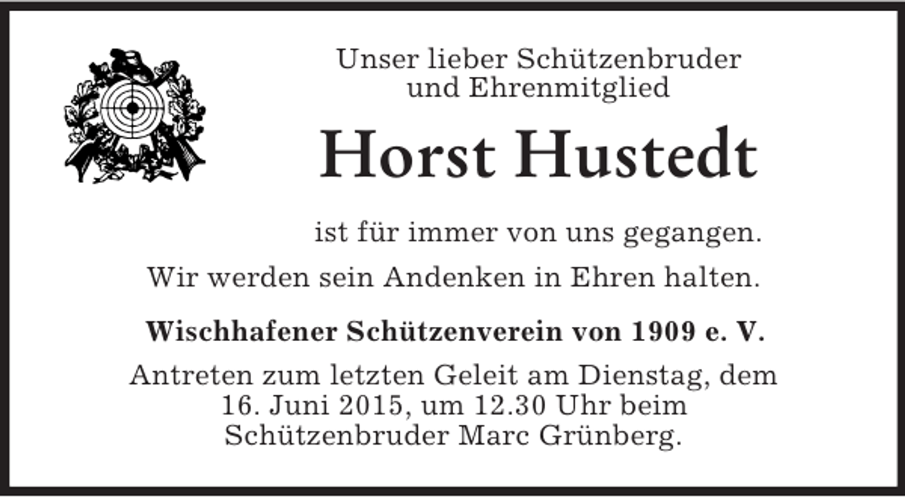 <p>Unser lieber Schützenbruder<br />und Ehrenmitglied<br />Horst Hustedt<br />ist für immer von uns gegangen.<br />Wir werden sein Andenken in Ehren halten.<br />Wischhafener Schützenverein von 1909 e. V.<br />Antreten zum letzten Geleit am Dienstag, dem<br />16. Juni 2015, um 12.30 Uhr beim<br />Schützenbruder Marc Grünberg.</p>