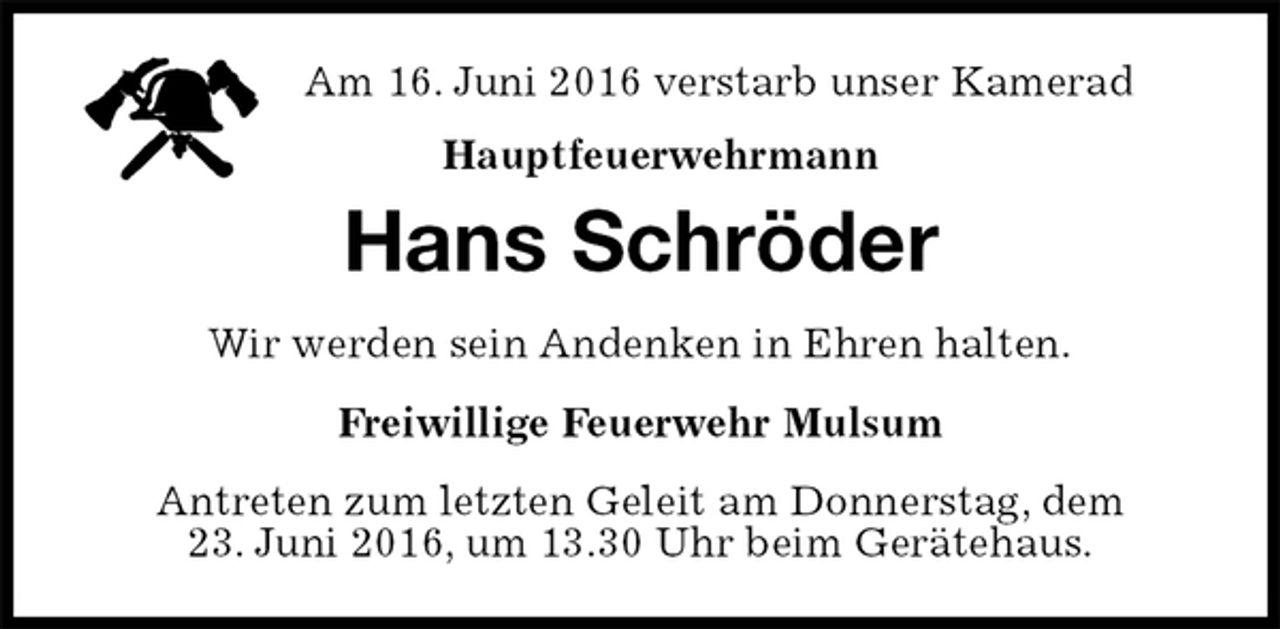 <p>Am 16. Juni 2016 verstarb unser Kamerad<br />Hauptfeuerwehrmann<br />Antreten zum letzten Geleit am Donnerstag, dem<br />23. Juni 2016, um 13.30 Uhr beim Gerätehaus.<br />Hans Schröder<br />Freiwillige Feuerwehr Mulsum<br />Wir werden sein Andenken in Ehren halten.</p>