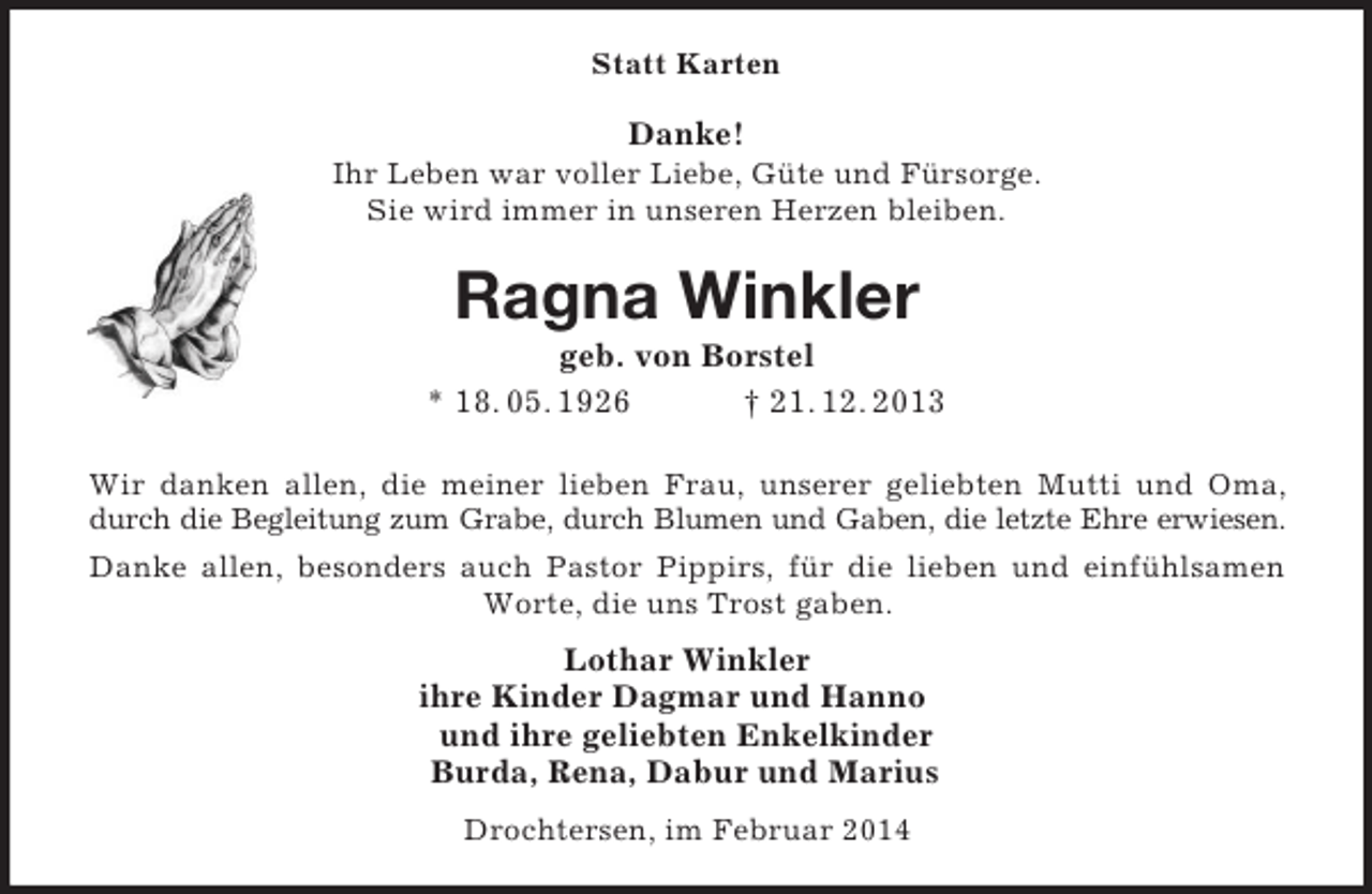 <p>Statt Karten<br />Danke!<br />Ihr Leben war voller Liebe, Güte und Fürsorge.<br />Sie wird immer in unseren Herzen bleiben.<br />Ragna Winkler<br />geb. von Borstel<br />* 18. 05. 1926 † 21. 12. 2013<br />Wir danken allen, die meiner lieben Frau, unserer geliebten Mutti und Oma,<br />durch die Begleitung zum Grabe, durch Blumen und Gaben, die letzte Ehre erwiesen.<br />Danke allen, besonders auch Pastor Pippirs, für die lieben und einfühlsamen Worte, die uns Trost gaben.<br />Lothar Winkler<br />ihre Kinder Dagmar und Hanno<br />und ihre geliebten Enkelkinder<br />Burda, Rena, Dabur und Marius<br />Drochtersen, im Februar 2014</p>
