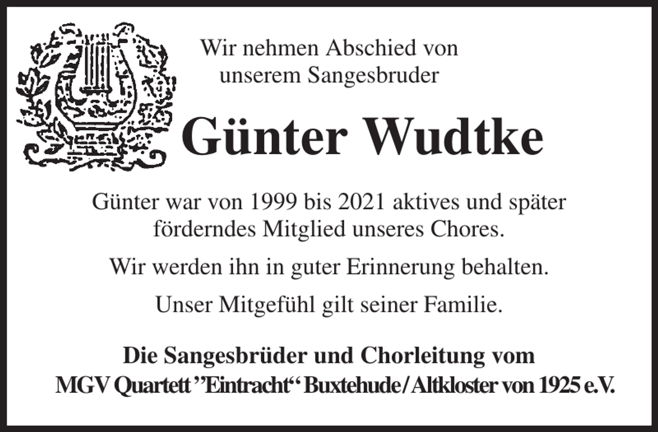 <p>Wir nehmen Abschied von<br />unserem Sangesbruder<br />Günter Wudtke<br />Günter war von 1999 bis 2021 aktives und später<br />förderndes Mitglied unseres Chores.<br />Wir werden ihn in guter Erinnerung behalten.<br />Unser Mitgefühl gilt seiner Familie.<br />Die Sangesbrüder und Chorleitung vom<br />MGV Quartett ”Eintracht“ Buxtehude / Altkloster von 1925 e.V.</p>