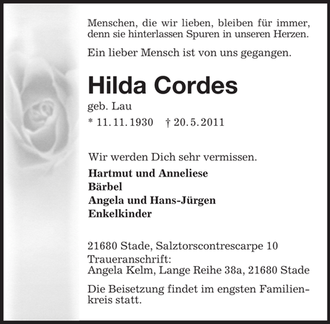 <p>Menschen, die wir lieben, bleiben für immer,<br />denn sie hinterlassen Spuren in unseren Herzen.<br />Ein lieber Mensch ist von uns gegangen.<br />Hilda Cordes<br />geb. Lau<br />* 11. 11. 1930 † 20. 5. 2011<br />Wir werden Dich sehr vermissen.<br />Hartmut und Anneliese<br />Bärbel<br />Angela und Hans-Jürgen<br />Enkelkinder<br />21680 Stade, Salztorscontrescarpe 10<br />Traueranschrift:<br />Angela Kelm, Lange Reihe 38a, 21680 Stade<br />Die Beisetzung findet im engsten Familienkreis statt.</p>