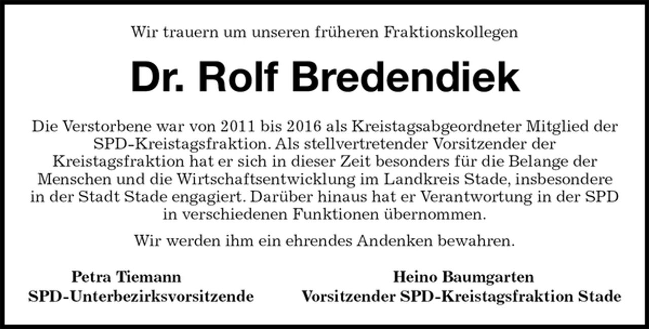 <p>Wir trauern um unseren früheren Fraktionskollegen<br />Dr. Rolf Bredendiek<br />Die Verstorbene war von 2011 bis 2016 als Kreistagsabgeordneter Mitglied der<br />SPD-Kreistagsfraktion. Als stellvertretender Vorsitzender der<br />Kreistagsfraktion hat er sich in dieser Zeit besonders für die Belange der<br />Menschen und die Wirtschaftsentwicklung im Landkreis Stade, insbesondere<br />in der Stadt Stade engagiert. Darüber hinaus hat er Verantwortung in der SPD<br />in verschiedenen Funktionen übernommen.<br />Wir werden ihm ein ehrendes Andenken bewahren.<br />Petra Tiemann Heino Baumgarten<br />SPD-Unterbezirksvorsitzende Vorsitzender SPD-Kreistagsfraktion Stade</p>