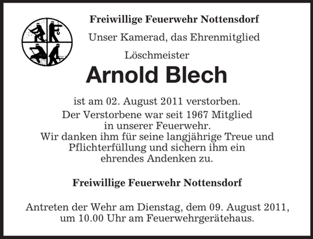 <p>Freiwillige Feuerwehr Nottensdorf<br />Unser Kamerad, das Ehrenmitglied<br />Löschmeister<br />Arnold Blech<br />ist am 02. August 2011 verstorben.<br />Der Verstorbene war seit 1967 Mitglied<br />in unserer Feuerwehr.<br />Wir danken ihm für seine langjährige Treue und<br />Pflichterfüllung und sichern ihm ein<br />ehrendes Andenken zu.</p><p>Freiwillige Feuerwehr Nottensdorf</p><p>Antreten der Wehr am Dienstag, dem 09. August 2011,<br />um 10.00 Uhr am Feuerwehrgerätehaus.</p>