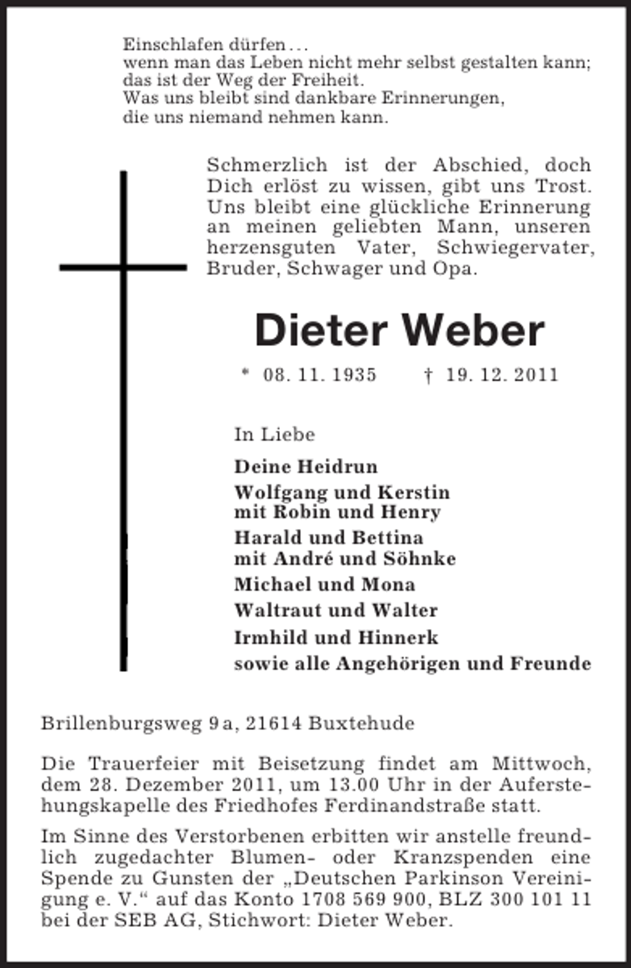 <p>Einschlafen dürfen . . .<br />wenn man das Leben nicht mehr selbst gestalten kann;<br />das ist der Weg der Freiheit.<br />Was uns bleibt sind dankbare Erinnerungen,<br />die uns niemand nehmen kann.<br />Schmerzlich ist der Abschied, doch Dich erlöst zu wissen, gibt uns Trost. Uns bleibt eine glückliche Erinnerung an meinen geliebten Mann, unseren herzensguten Vater, Schwiegervater, Bruder, Schwager und Opa.<br />Dieter Weber<br />* 08. 11. 1935 † 19. 12. 2011<br />In Liebe<br />Deine Heidrun<br />Wolfgang und Kerstin<br />mit Robin und Henry<br />Harald und Bettina<br />mit André und Söhnke<br />Michael und Mona<br />Waltraut und Walter<br />Irmhild und Hinnerk<br />sowie alle Angehörigen und Freunde<br />Brillenburgsweg 9 a, 21614 Buxtehude<br />Die Trauerfeier mit Beisetzung findet am Mittwoch, dem 28. Dezember 2011, um 13.00 Uhr in der Auferstehungskapelle des Friedhofes Ferdinandstraße statt.<br />Im Sinne des Verstorbenen erbitten wir anstelle freundlich zugedachter Blumen- oder Kranzspenden eine Spende zu Gunsten der „Deutschen Parkinson Vereinigung e. V.“ auf das Konto 1708 569 900, BLZ 300 101 11 bei der SEB AG, Stichwort: Dieter Weber.</p>