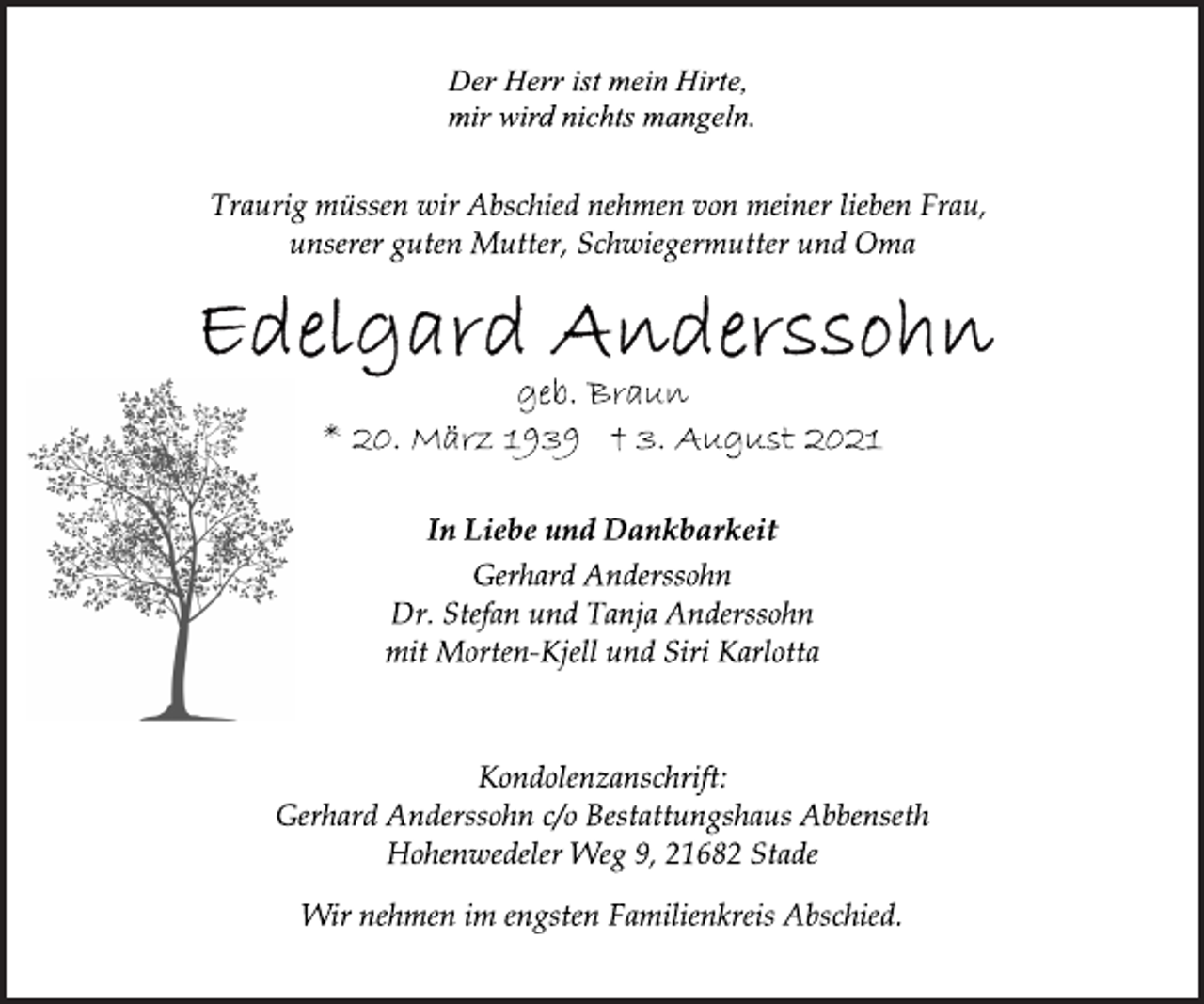 <p>Der Herr ist mein Hirte,<br />mir wird nichts mangeln.</p>
<p>Traurig müssen wir Abschied nehmen von meiner lieben Frau,<br />unserer guten Mutter, Schwiegermutter und Oma</p>
<p>Edelgard Anderssohn</p>
<p>geb. Braun</p>
<p>* 20. März 1939 † 3. August 2021</p>
<p>In Liebe und Dankbarkeit</p>
<p>Gerhard Anderssohn<br />Dr. Stefan und Tanja Anderssohn<br />mit Morten-Kjell und Siri Karlotta</p>
<p>Kondolenzanschrift:<br />Gerhard Anderssohn c/o Bestattungshaus Abbenseth<br />Hohenwedeler Weg 9, 21682 Stade</p>
<p>Wir nehmen im engsten Familienkreis Abschied.</p>