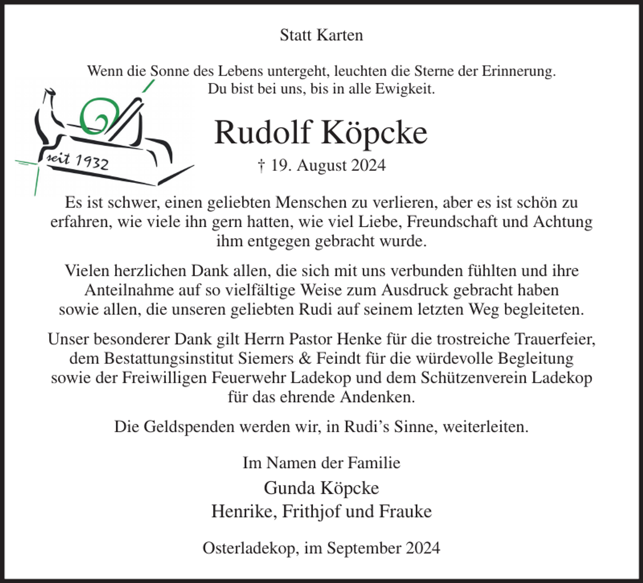 <p>Statt Karten<br />Wenn die Sonne des Lebens untergeht, leuchten die Sterne der Erinnerung.<br />Du bist bei uns, bis in alle Ewigkeit.<br />Rudolf Köpcke<br />† 19. August 2024<br />Es ist schwer, einen geliebten Menschen zu verlieren, aber es ist schön zu<br />erfahren, wie viele ihn gern hatten, wie viel Liebe, Freundschaft und Achtung ihm entgegen gebracht wurde.<br />Vielen herzlichen Dank allen, die sich mit uns verbunden fühlten und ihre<br />Anteilnahme auf so vielfältige Weise zum Ausdruck gebracht haben<br />sowie allen, die unseren geliebten Rudi auf seinem letzten Weg begleiteten.<br />Unser besonderer Dank gilt Herrn Pastor Henke für die trostreiche Trauerfeier,<br />dem Bestattungsinstitut Siemers &amp; Feindt für die würdevolle Begleitung<br />sowie der Freiwilligen Feuerwehr Ladekop und dem Schützenverein Ladekop für das ehrende Andenken.<br />Die Geldspenden werden wir, in Rudi's Sinne, weiterleiten.<br />Im Namen der Familie<br />Gunda Köpcke<br />Henrike, Frithjof und Frauke<br />Osterladekop, im September 2024</p>