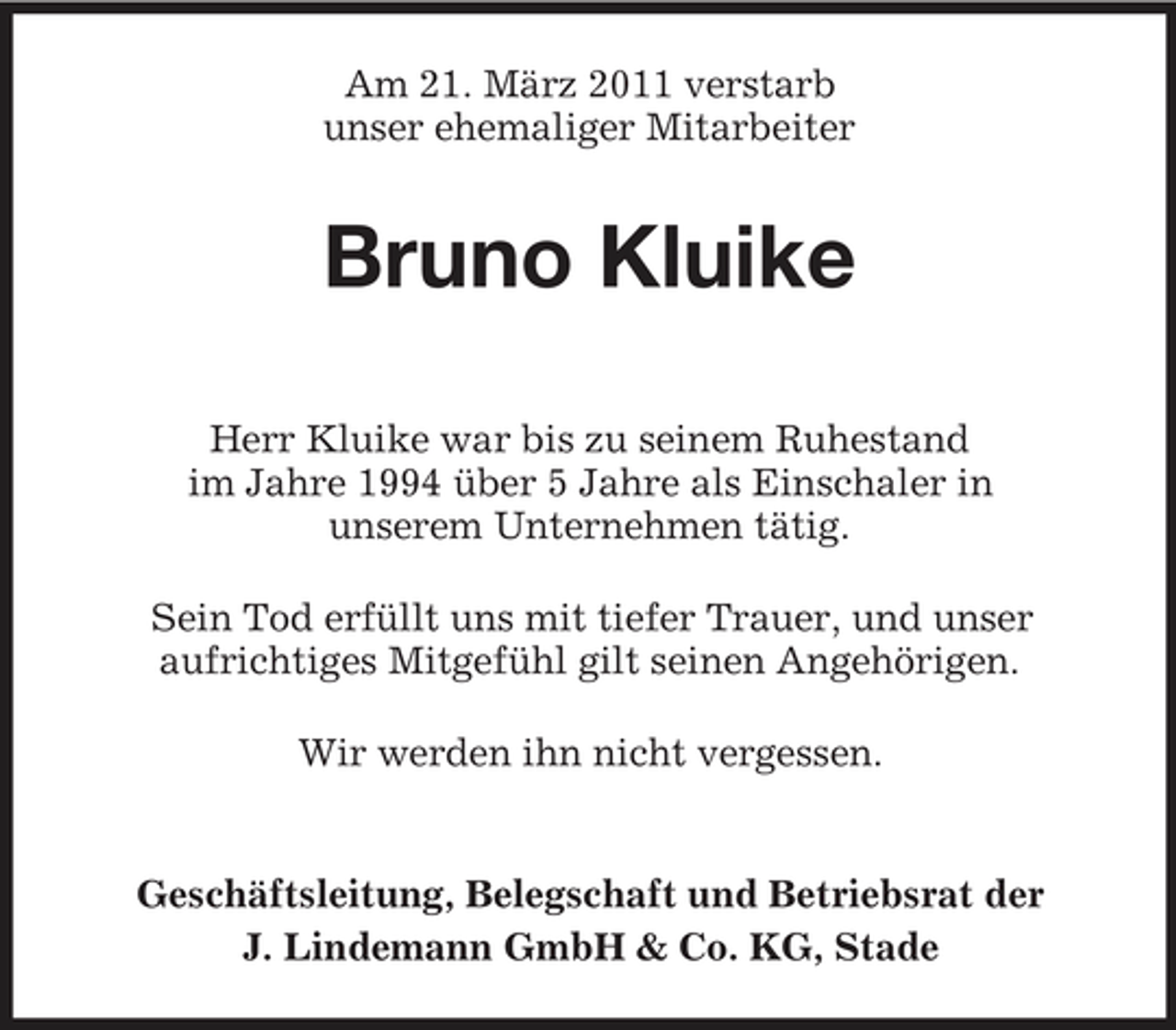 <p>Am 21. März 2011 verstarb unser ehemaliger Mitarbeiter</p><p>Bruno Kluike<br />Herr Kluike war bis zu seinem Ruhestand im Jahre 1994 über 5 Jahre als Einschaler in unserem Unternehmen tätig. Sein Tod erfüllt uns mit tiefer Trauer, und unser aufrichtiges Mitgefühl gilt seinen Angehörigen. Wir werden ihn nicht vergessen.</p><p>Geschäftsleitung, Belegschaft und Betriebsrat der J. Lindemann GmbH &amp; Co. KG, Stade</p>