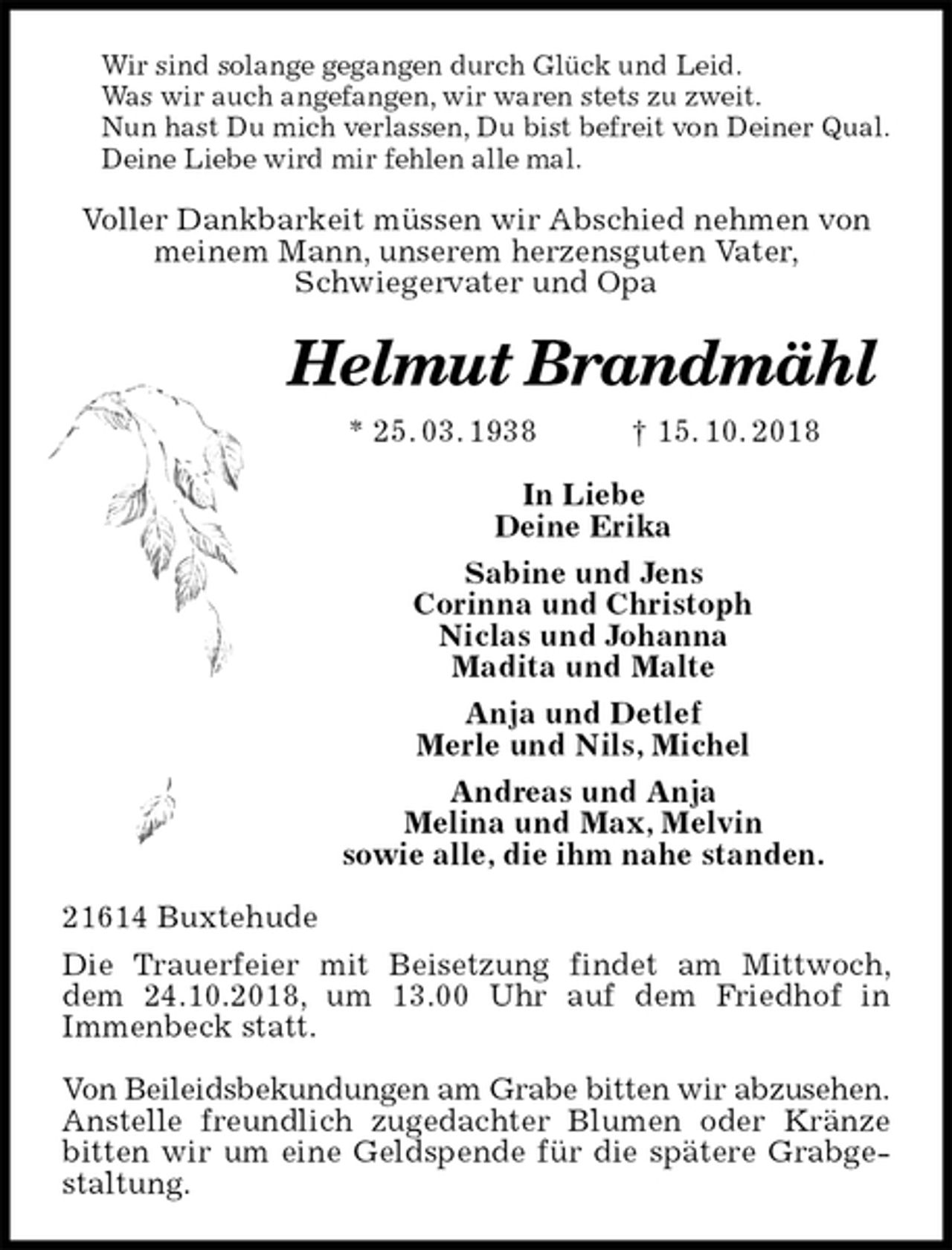 <p>Wir sind solange gegangen durch Glück und Leid.<br />Was wir auch angefangen, wir waren stets zu zweit.<br />Nun hast Du mich verlassen, Du bist befreit von Deiner Qual.<br />Deine Liebe wird mir fehlen alle mal.<br />Voller Dankbarkeit müssen wir Abschied nehmen von<br />meinem Mann, unserem herzensguten Vater,<br />Schwiegervater und Opa<br />Helmut Brandmähl<br />* 25. 03. 1938 † 15. 10. 2018<br />In Liebe<br />Deine Erika<br />Sabine und Jens<br />Corinna und Christoph<br />Niclas und Johanna<br />Madita und Malte<br />Anja und Detlef<br />Merle und Nils, Michel<br />Andreas und Anja<br />Melina und Max, Melvin<br />sowie alle, die ihm nahe standen.<br />21614 Buxtehude<br />Die Trauerfeier mit Beisetzung findet am Mittwoch, dem 24.10.2018, um 13.00 Uhr auf dem Friedhof in<br />Immenbeck statt.</p><p>Von Beileidsbekundungen am Grabe bitten wir abzusehen.<br />Anstelle freundlich zugedachter Blumen oder Kränze bitten wir um eine Geldspende für die spätere Grabgestaltung.</p>