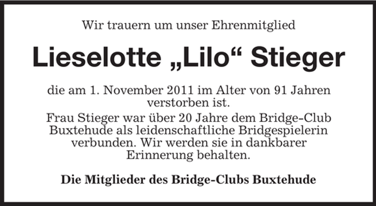 <p>Wir trauern um unser Ehrenmitglied</p><p>Lieselotte „Lilo“ Stieger<br />die am 1. November 2011 im Alter von 91 Jahren<br />verstorben ist.<br />Frau Stieger war über 20 Jahre dem Bridge-Club<br />Buxtehude als leidenschaftliche Bridgespielerin<br />verbunden. Wir werden sie in dankbarer<br />Erinnerung behalten.<br />Die Mitglieder des Bridge-Clubs Buxtehude</p>