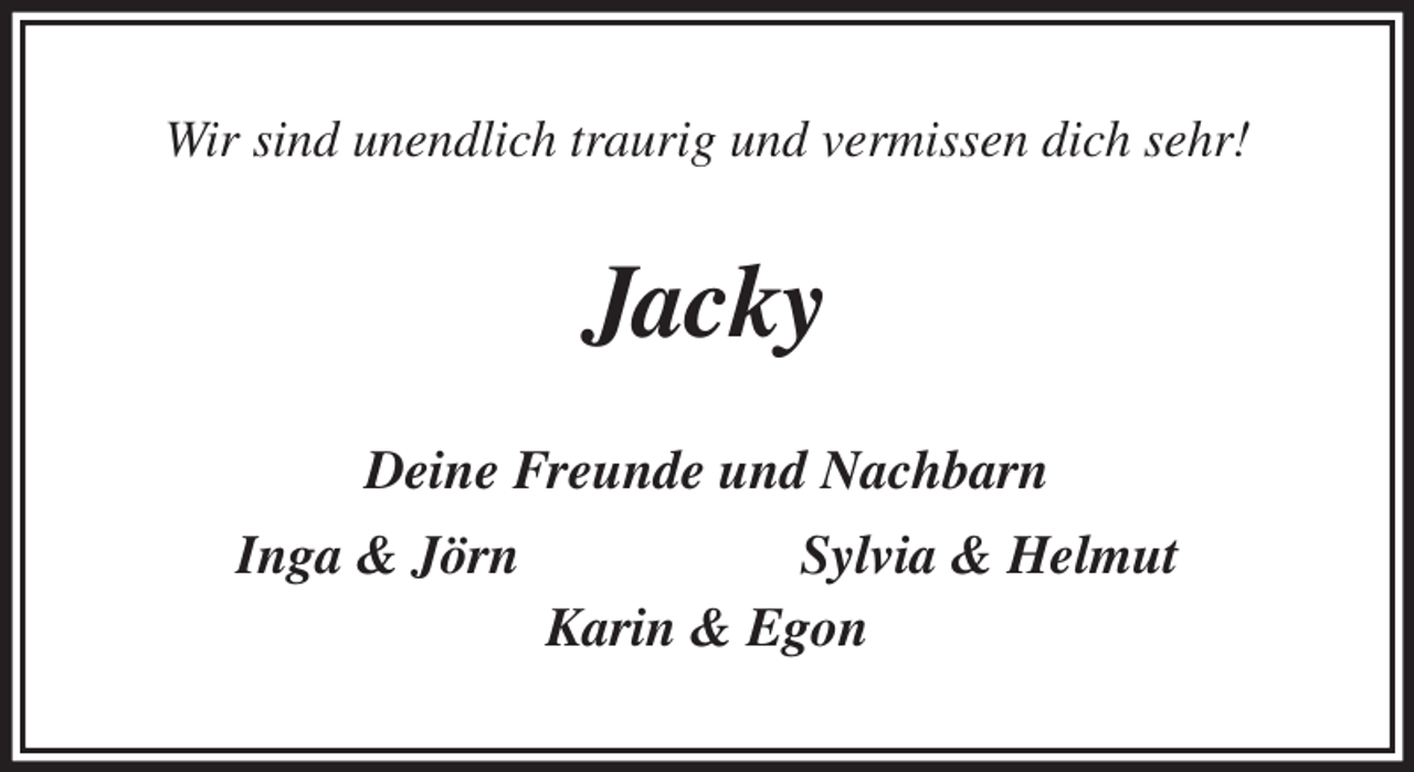 <p>Wir sind unendlich traurig und vermissen dich sehr!<br />Jacky<br />Deine Freunde und Nachbarn<br />Inga &amp; Jörn Sylvia &amp; Helmut<br />Karin &amp; Egon</p>