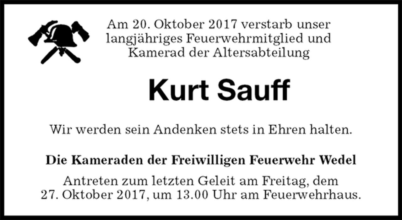 <p>Am 20. Oktober 2017 verstarb unser<br />langjähriges Feuerwehrmitglied und<br />Kamerad der Altersabteilung<br />Kurt Sauff<br />Wir werden sein Andenken stets in Ehren halten.<br />Die Kameraden der Freiwilligen Feuerwehr Wedel<br />Antreten zum letzten Geleit am Freitag, dem<br />27. Oktober 2017, um 13.00 Uhr am Feuerwehrhaus.</p>