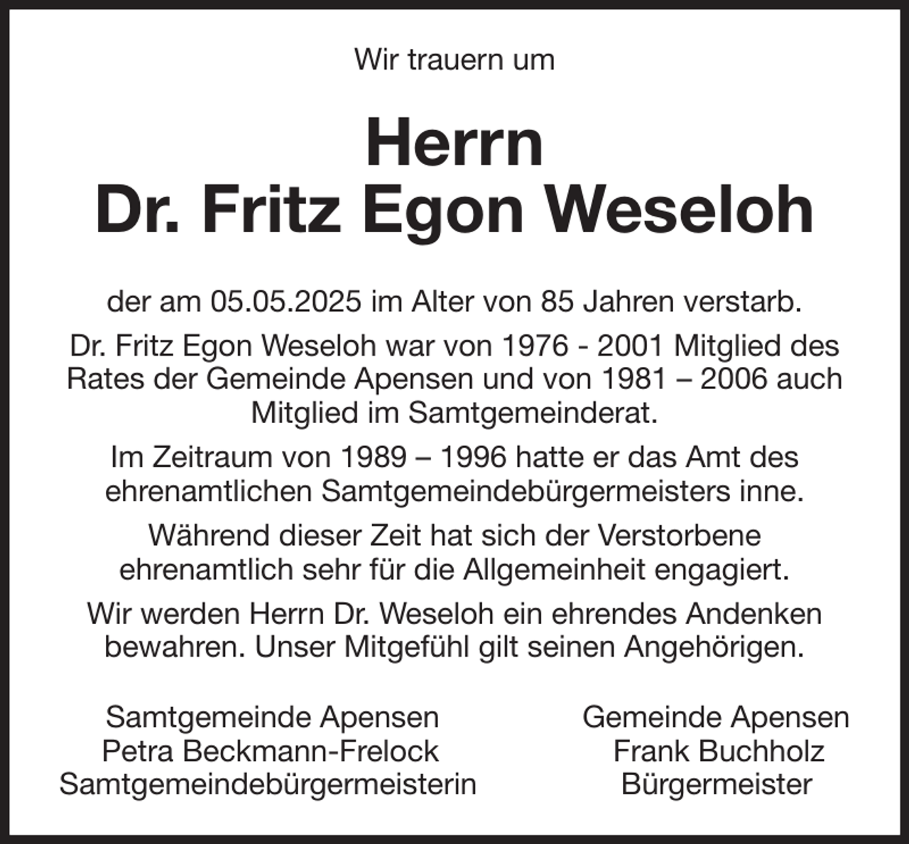 <p>Wir trauern um<br />Herrn<br />Dr. Fritz Egon Weseloh<br />der am 05.05.2025 im Alter von 85 Jahren verstarb.<br />Dr. Fritz Egon Weseloh war von 1976 - 2001 Mitglied des Rates der Gemeinde Apensen und von 1981 - 2006 auch Mitglied im Samtgemeinderat.<br />Im Zeitraum von 1989 - 1996 hatte er das Amt des<br />ehrenamtlichen Samtgemeindebürgermeisters inne.<br />Während dieser Zeit hat sich der Verstorbene<br />ehrenamtlich sehr für die Allgemeinheit engagiert.<br />Wir werden Herrn Dr. Weseloh ein ehrendes Andenken<br />bewahren. Unser Mitgefühl gilt seinen Angehörigen.<br />Samtgemeinde Apensen Gemeinde Apensen<br />Petra Beckmann-Frelock Frank Buchholz<br />Samtgemeindebürgermeisterin Bürgermeister</p>