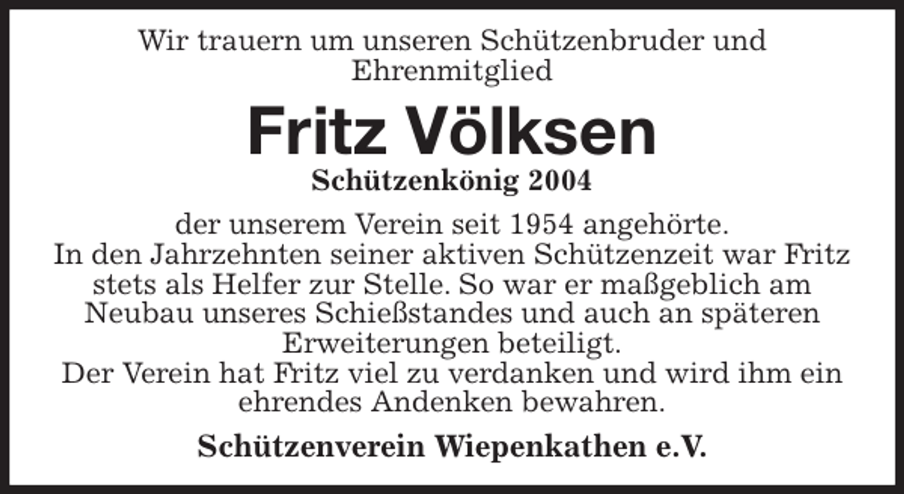 <p>Wir trauern um unseren Schützenbruder und<br />Ehrenmitglied<br />Fritz Völksen<br />Schützenkönig 2004<br />der unserem Verein seit 1954 angehörte.<br />In den Jahrzehnten seiner aktiven Schützenzeit war Fritz stets als Helfer zur Stelle. So war er maßgeblich am<br />Neubau unseres Schießstandes und auch an späteren<br />Erweiterungen beteiligt.<br />Der Verein hat Fritz viel zu verdanken und wird ihm ein ehrendes Andenken bewahren.<br />Schützenverein Wiepenkathen e.V.</p>