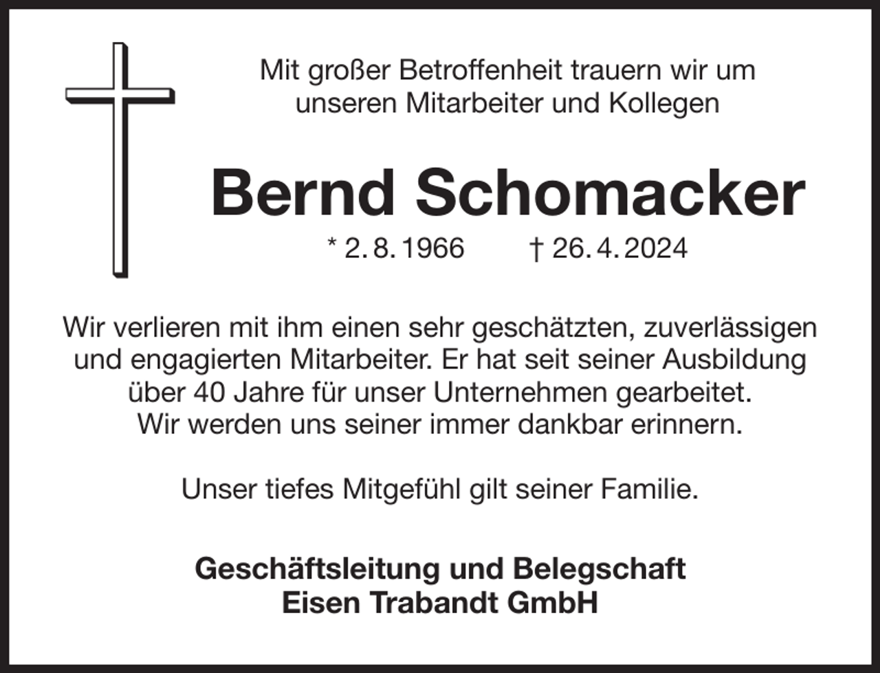 <p>Mit großer Betroffenheit trauern wir um<br />unseren Mitarbeiter und Kollegen<br />Bernd Schomacker<br />* 2. 8. 1966 † 26. 4. 2024<br />Wir verlieren mit ihm einen sehr geschätzten, zuverlässigen und engagierten Mitarbeiter. Er hat seit seiner Ausbildung über 40 Jahre für unser Unternehmen gearbeitet.<br />Wir werden uns seiner immer dankbar erinnern.</p><p>Unser tiefes Mitgefühl gilt seiner Familie.<br />Geschäftsleitung und Belegschaft<br />Eisen Trabandt GmbH</p>
