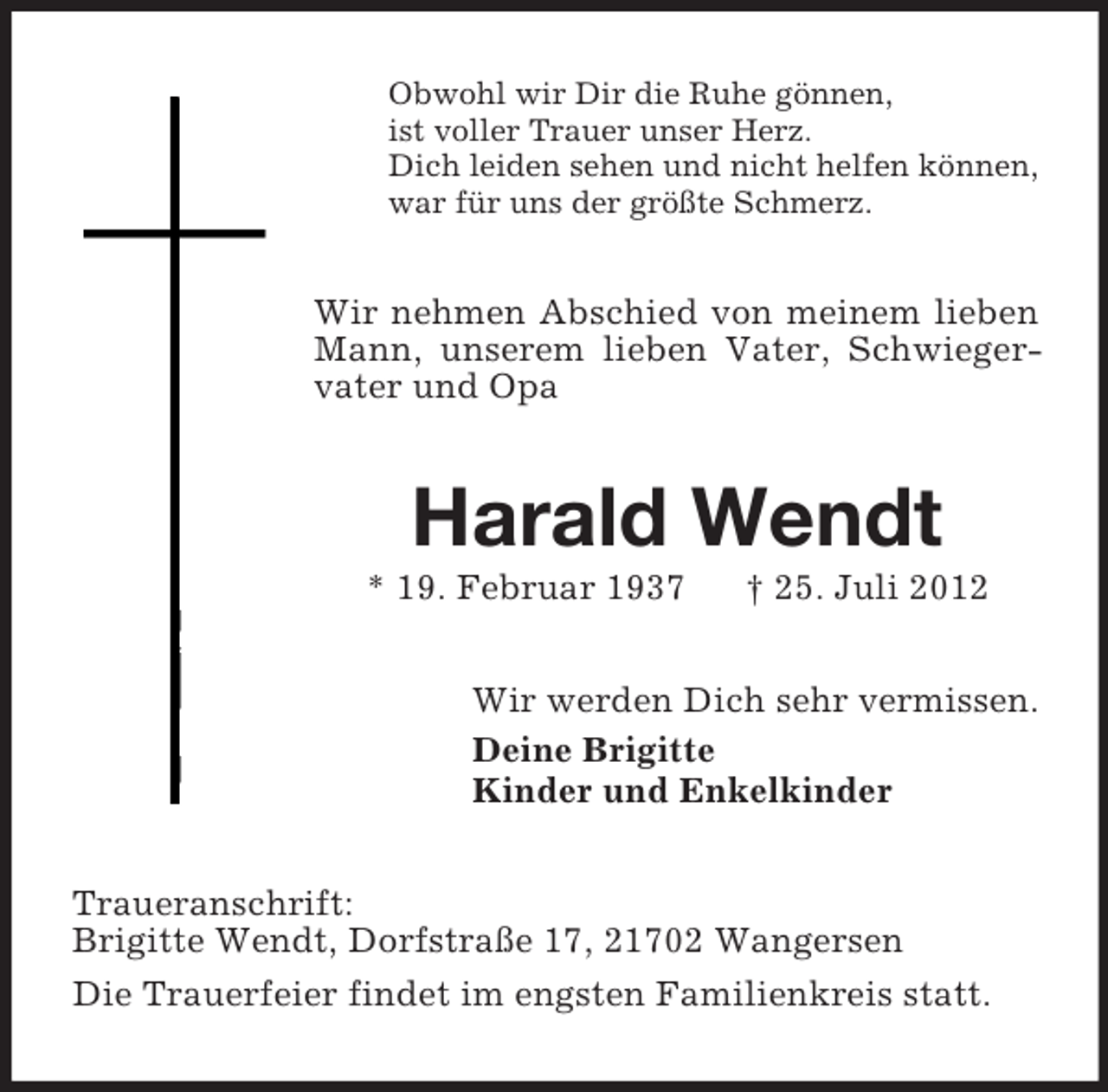 <p>Obwohl wir Dir die Ruhe gönnen,<br />ist voller Trauer unser Herz.<br />Dich leiden sehen und nicht helfen können,<br />war für uns der größte Schmerz.</p><p>Wir nehmen Abschied von meinem lieben<br />Mann, unserem lieben Vater, Schwiegervater und Opa</p><p>Harald Wendt<br />* 19. Februar 1937</p><p>† 25. Juli 2012</p><p>Wir werden Dich sehr vermissen.<br />Deine Brigitte<br />Kinder und Enkelkinder<br />Traueranschrift:<br />Brigitte Wendt, Dorfstraße 17, 21702 Wangersen<br />Die Trauerfeier findet im engsten Familienkreis statt.</p>