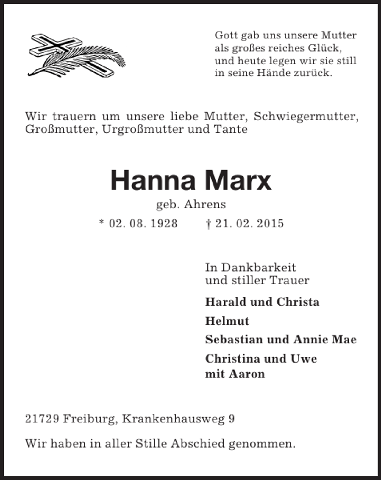 <p>Gott gab uns unsere Mutter<br />als großes reiches Glück,<br />und heute legen wir sie still<br />in seine Hände zurück.<br />Wir trauern um unsere liebe Mutter, Schwiegermutter, Großmutter, Urgroßmutter und Tante<br />Hanna Marx<br />geb. Ahrens<br />* 02. 08. 1928 † 21. 02. 2015<br />In Dankbarkeit<br />und stiller Trauer<br />Harald und Christa<br />Helmut<br />Sebastian und Annie Mae<br />Christina und Uwe<br />mit Aaron<br />21729 Freiburg, Krankenhausweg 9<br />Wir haben in aller Stille Abschied genommen.</p>