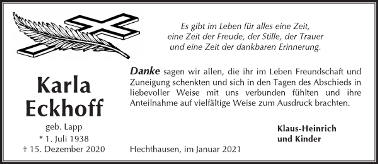 <p>Es gibt im Leben für alles eine Zeit,<br />eine Zeit der Freude, der Stille, der Trauer<br />und eine Zeit der dankbaren Erinnerung.</p>
<p>Danke sagen wir allen, die ihr im Leben Freundschaft und<br />Zuneigung schenkten und sich in den Tagen des Abschieds in<br />liebevoller Weise mit uns verbunden fühlten und ihre<br />Anteilnahme auf vielfältige Weise zum Ausdruck brachten.<br />Klaus-Heinrich<br />und Kinder</p>
<p>Hechthausen, im Januar 2021<br />geb. Lapp<br />* 1. Juli 1938<br />† 15. Dezember 2020<br />Karla<br />Eckhoff</p>