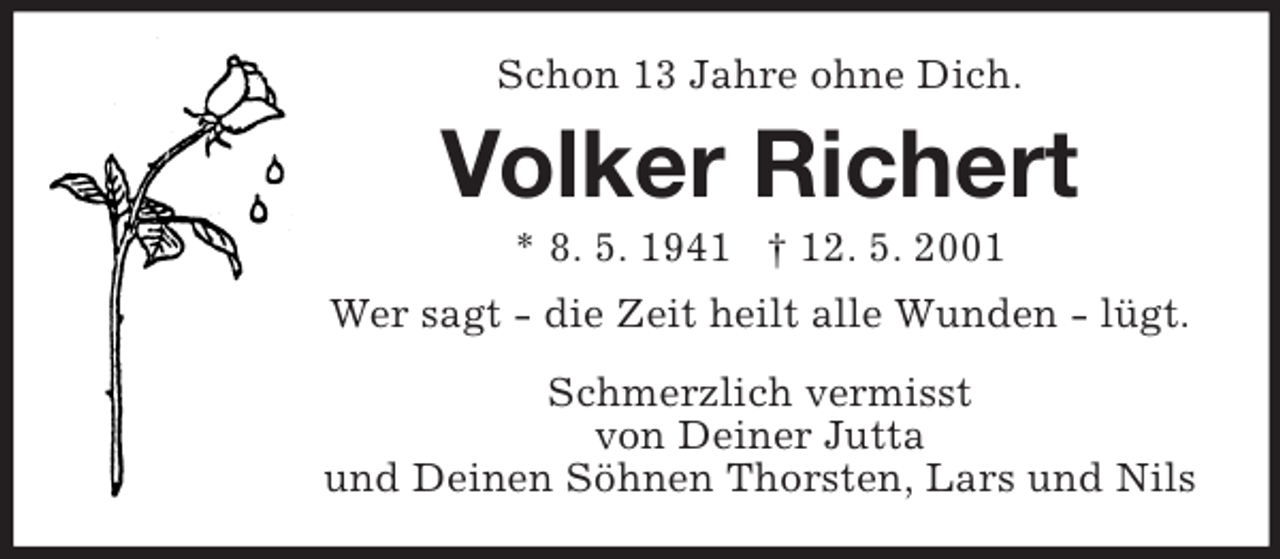 <p>Schon 13 Jahre ohne Dich.<br />Volker Richert<br />* 8. 5. 1941 † 12. 5. 2001<br />Wer sagt - die Zeit heilt alle Wunden - lügt.<br />Schmerzlich vermisst<br />von Deiner Jutta<br />und Deinen Söhnen Thorsten, Lars und Nils</p>