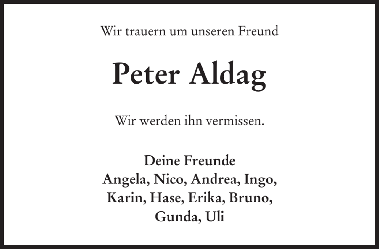 <p>Wir trauern um unseren Freund<br />Peter Aldag<br />Wir werden ihn vermissen.<br />Deine Freunde<br />Angela, Nico, Andrea, Ingo,<br />Karin, Hase, Erika, Bruno,<br />Gunda, Uli</p>