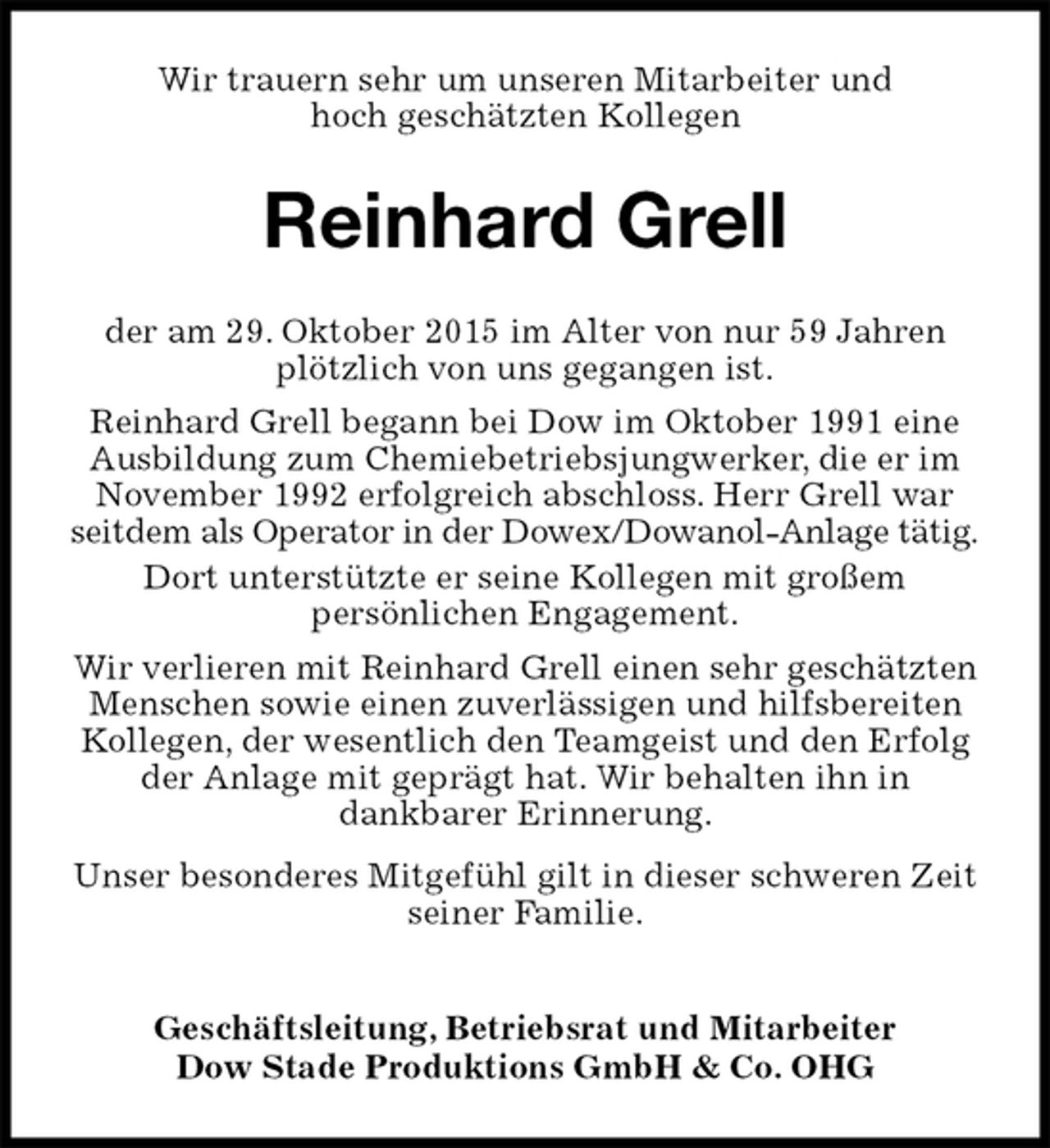 <p>Wir trauern sehr um unseren Mitarbeiter und<br />hoch geschätzten Kollegen<br />Reinhard Grell<br />der am 29. Oktober 2015 im Alter von nur 59 Jahren plötzlich von uns gegangen ist.<br />Reinhard Grell begann bei Dow im Oktober 1991 eine Ausbildung zum Chemiebetriebsjungwerker, die er im November 1992 erfolgreich abschloss. Herr Grell war seitdem als Operator in der Dowex/Dowanol-Anlage tätig.<br />Dort unterstützte er seine Kollegen mit großem<br />persönlichen Engagement.<br />Wir verlieren mit Reinhard Grell einen sehr geschätzten Menschen sowie einen zuverlässigen und hilfsbereiten Kollegen, der wesentlich den Teamgeist und den Erfolg der Anlage mit geprägt hat. Wir behalten ihn in<br />dankbarer Erinnerung.<br />Unser besonderes Mitgefühl gilt in dieser schweren Zeit<br />seiner Familie.<br />Geschäftsleitung, Betriebsrat und Mitarbeiter<br />Dow Stade Produktions GmbH &amp; Co. OHG</p>