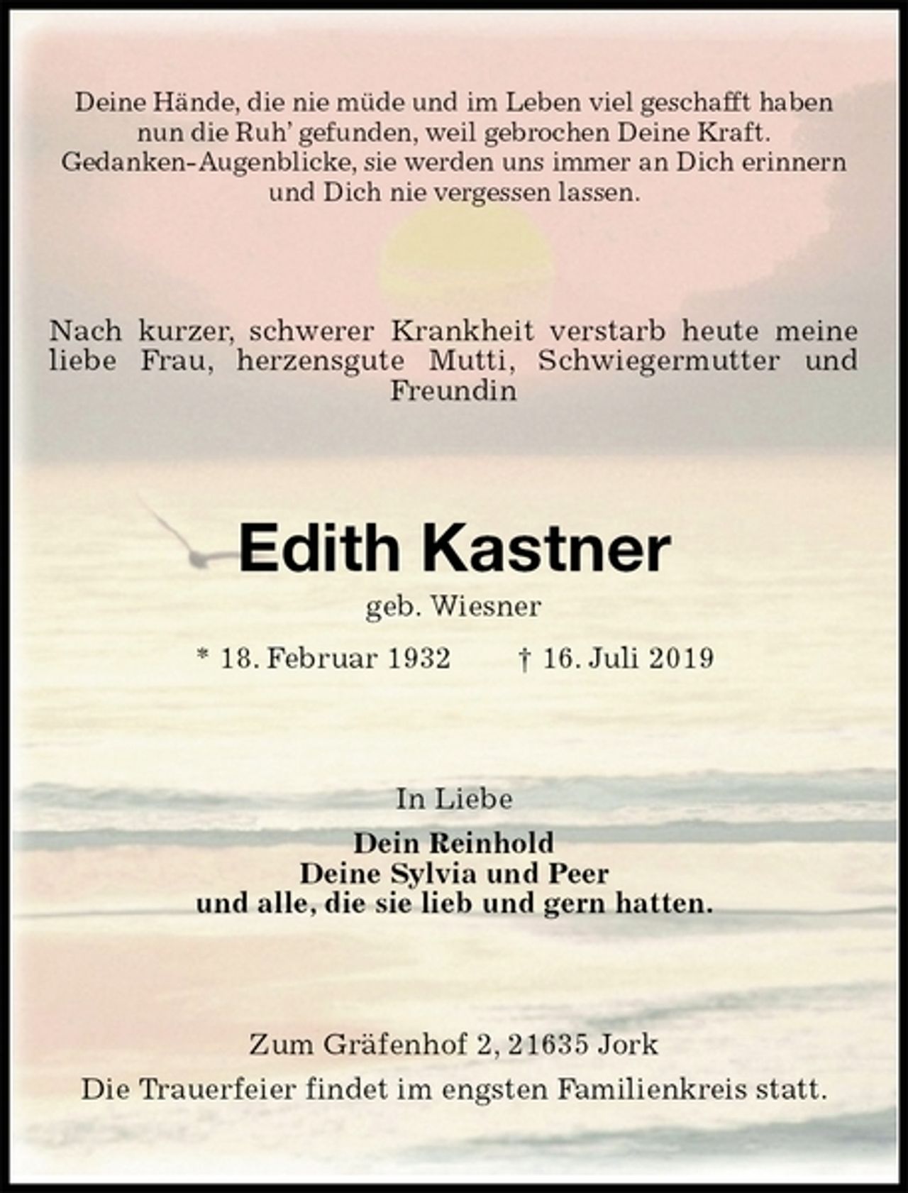 <p>Deine Hände, die nie müde und im Leben viel geschafft haben<br />nun die Ruh’ gefunden, weil gebrochen Deine Kraft.<br />Gedanken-Augenblicke, sie werden uns immer an Dich erinnern<br />und Dich nie vergessen lassen.<br />Nach kurzer, schwerer Krankheit verstarb heute meine liebe Frau, herzensgute Mutti, Schwiegermutter und Freundin<br />Edith Kastner<br />geb. Wiesner<br />* 18. Februar 1932 † 16. Juli 2019<br />In Liebe<br />Dein Reinhold<br />Deine Sylvia und Peer<br />und alle, die sie lieb und gern hatten.<br />Zum Gräfenhof 2, 21635 Jork<br />Die Trauerfeier findet im engsten Familienkreis statt.</p>