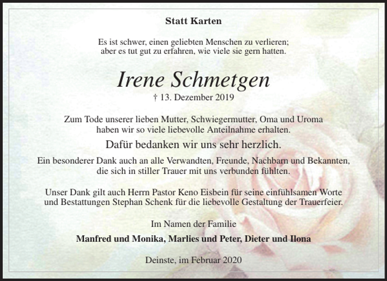 <p>Statt Karten<br />Es ist schwer, einen geliebten Menschen zu verlieren;<br />aber es tut gut zu erfahren, wie viele sie gern hatten.<br />Irene Schmetgen<br />† 13. Dezember 2019<br />Zum Tode unserer lieben Mutter, Schwiegermutter, Oma und Uroma<br />haben wir so viele liebevolle Anteilnahme erhalten.<br />Dafür bedanken wir uns sehr herzlich.<br />Ein besonderer Dank auch an alle Verwandten, Freunde, Nachbarn und Bekannten,<br />die sich in stiller Trauer mit uns verbunden fühlten.</p>
<p>Unser Dank gilt auch Herrn Pastor Keno Eisbein für seine einfühlsamen Worte<br />und Bestattungen Stephan Schenk für die liebevolle Gestaltung der Trauerfeier.<br />Im Namen der Familie<br />Manfred und Monika, Marlies und Peter, Dieter und Ilona<br />Deinste, im Februar 2020</p>