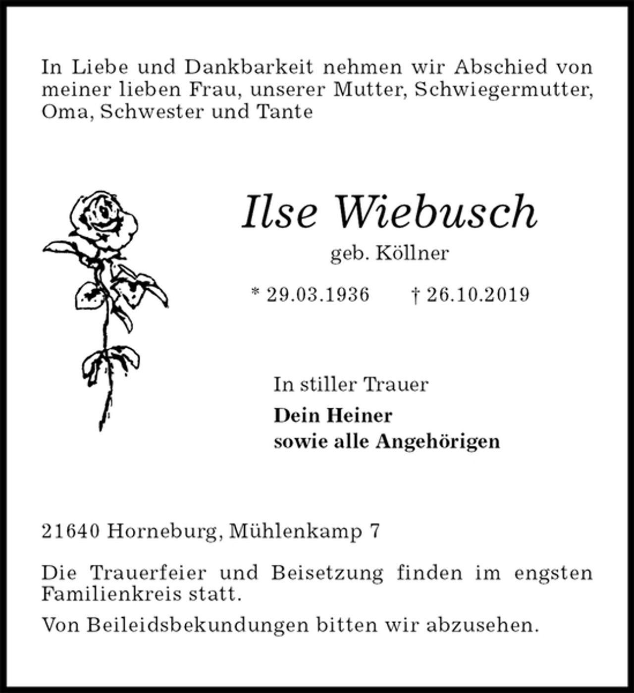<p>In Liebe und Dankbarkeit nehmen wir Abschied von meiner lieben Frau, unserer Mutter, Schwiegermutter, Oma, Schwester und Tante<br />Ilse Wiebusch<br />geb. Köllner<br />* 29.03.1936 † 26.10.2019<br />In stiller Trauer<br />Dein Heiner<br />sowie alle Angehörigen<br />21640 Horneburg, Mühlenkamp 7</p><p>Die Trauerfeier und Beisetzung finden im engsten<br />Familienkreis statt.<br />Von Beileidsbekundungen bitten wir abzusehen.</p>