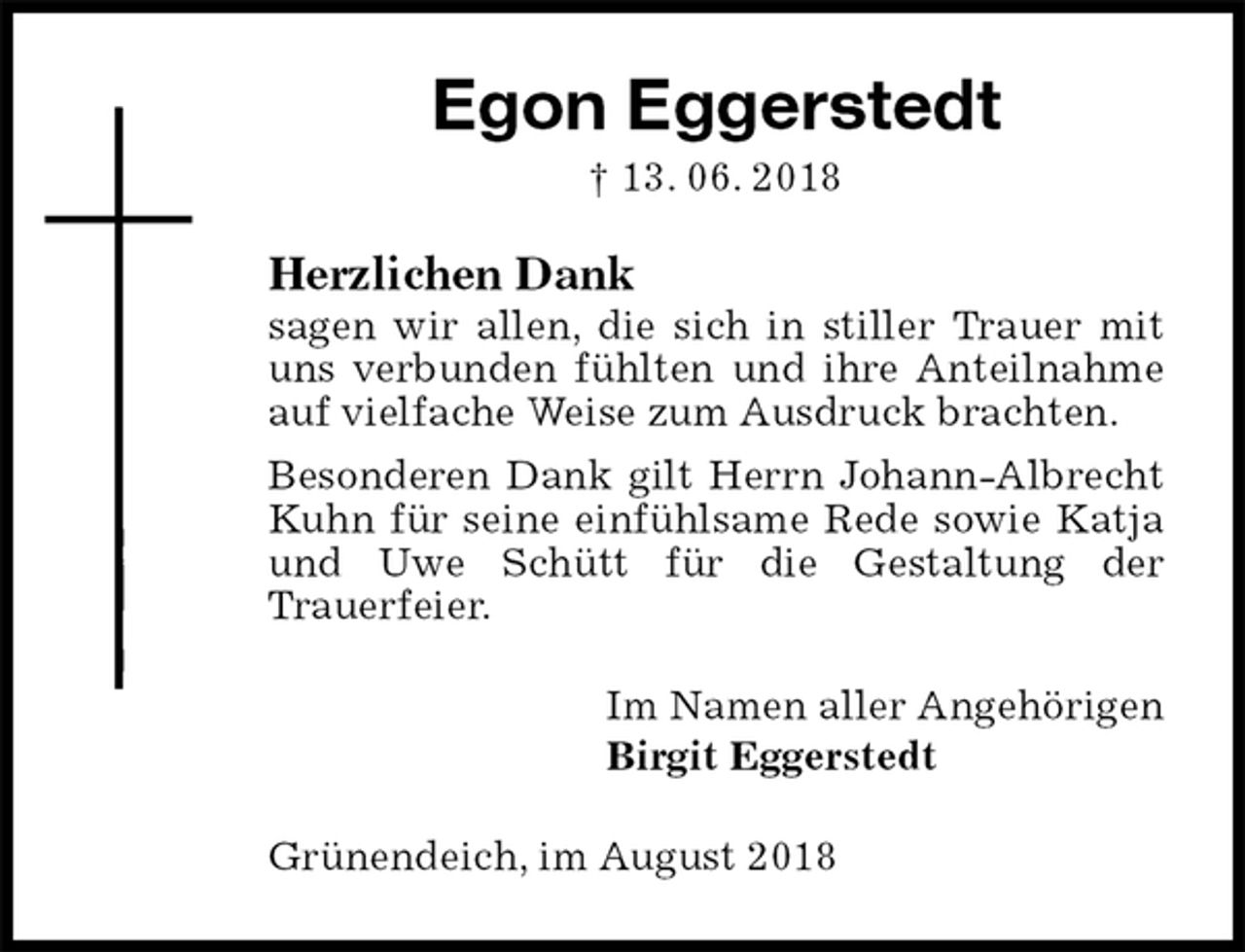 <p>Egon Eggerstedt<br />† 13. 06. 2018<br />Herzlichen Dank<br />sagen wir allen, die sich in stiller Trauer mit uns verbunden fühlten und ihre Anteilnahme auf vielfache Weise zum Ausdruck brachten.<br />Besonderen Dank gilt Herrn Johann-Albrecht Kuhn für seine einfühlsame Rede sowie Katja und Uwe Schütt für die Gestaltung der<br />Trauerfeier.<br />Im Namen aller Angehörigen<br />Birgit Eggerstedt<br />Grünendeich, im August 2018</p>