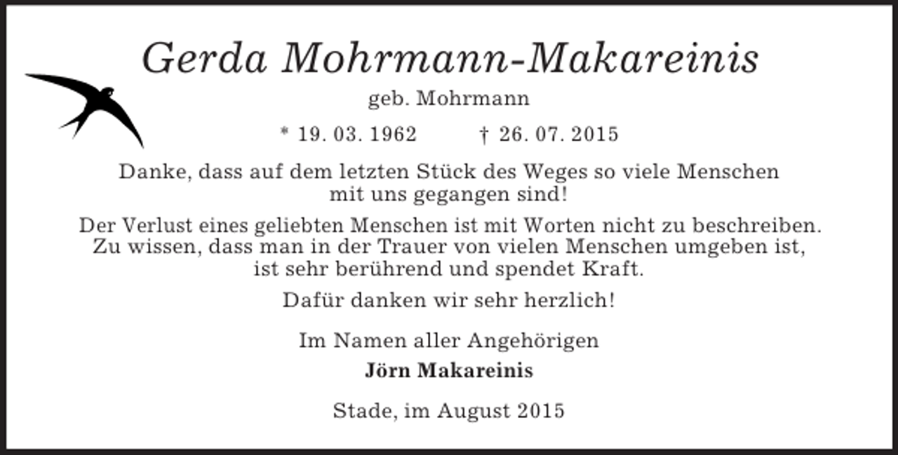 <p>Gerda Mohrmann-Makareinis<br />geb. Mohrmann<br />* 19. 03. 1962 † 26. 07. 2015<br />Danke, dass auf dem letzten Stück des Weges so viele Menschen<br />mit uns gegangen sind!<br />Der Verlust eines geliebten Menschen ist mit Worten nicht zu beschreiben.<br />Zu wissen, dass man in der Trauer von vielen Menschen umgeben ist,<br />ist sehr berührend und spendet Kraft.<br />Dafür danken wir sehr herzlich!<br />Im Namen aller Angehörigen<br />Jörn Makareinis<br />Stade, im August 2015</p>
