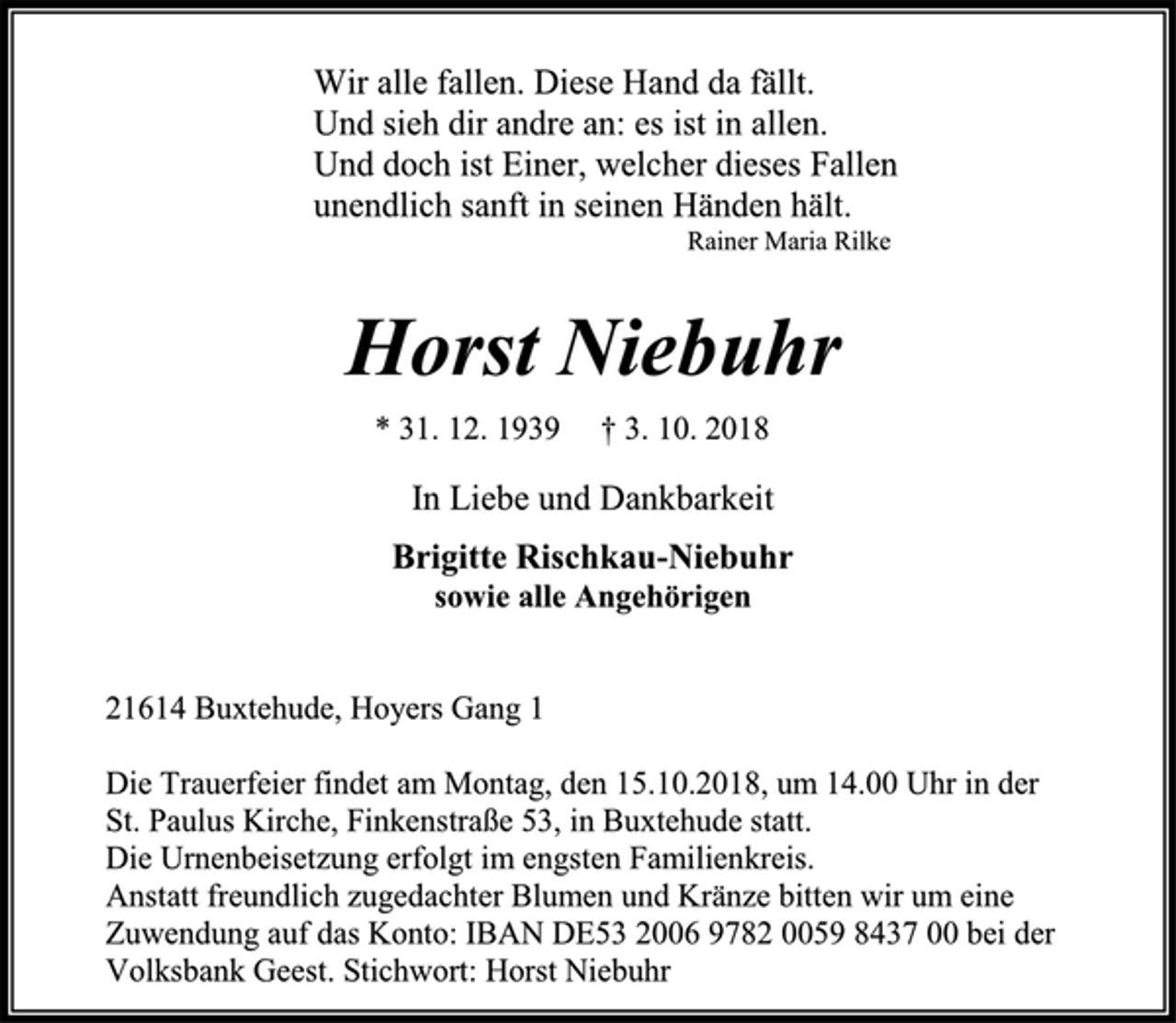 <p>Wir alle fallen. Diese Hand da fällt.<br />Und sieh dir andre an: es ist in allen.<br />Und doch ist Einer, welcher dieses Fallen<br />unendlich sanft in seinen Händen hält.<br />Rainer Maria Rilke<br />Horst Niebuhr<br />* 31. 12. 1939 † 3. 10. 2018<br />In Liebe und Dankbarkeit<br />Brigitte Rischkau-Niebuhr<br />sowie alle Angehörigen<br />21614 Buxtehude, Hoyers Gang 1<br />Die Trauerfeier findet am Montag, den 15.10.2018, um 14.00 Uhr in der St. Paulus Kirche, Finkenstraße 53, in Buxtehude statt.<br />Die Urnenbeisetzung erfolgt im engsten Familienkreis.<br />Anstatt freundlich zugedachter Blumen und Kränze bitten wir um eine Zuwendung auf das Konto: IBAN DE53 2006 9782 0059 8437 00 bei der Volksbank Geest. Stichwort: Horst Niebuhr</p>
