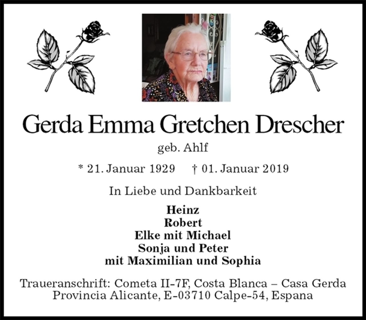 <p>Gerda Emma Gretchen Drescher<br />geb. Ahlf<br />* 21. Januar 1929 † 01. Januar 2019<br />In Liebe und Dankbarkeit<br />Heinz<br />Robert<br />Elke mit Michael<br />Sonja und Peter<br />mit Maximilian und Sophia<br />Traueranschrift: Cometa II-7F, Costa Blanca – Casa Gerda<br />Provincia Alicante, E-03710 Calpe-54, Espana</p>