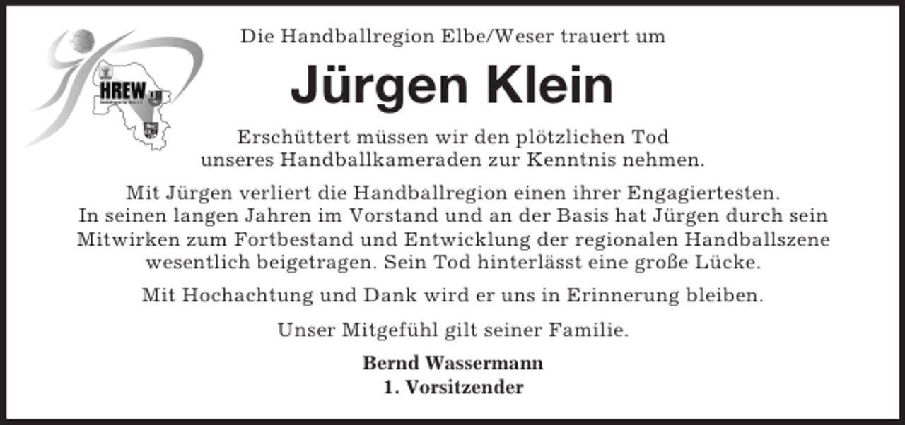 <p>Die Handballregion Elbe/Weser trauert um<br />Jürgen Klein<br />Erschüttert müssen wir den plötzlichen Tod<br />unseres Handballkameraden zur Kenntnis nehmen.<br />Mit Jürgen verliert die Handballregion einen ihrer Engagiertesten.<br />In seinen langen Jahren im Vorstand und an der Basis hat Jürgen durch sein<br />Mitwirken zum Fortbestand und Entwicklung der regionalen Handballszene<br />wesentlich beigetragen. Sein Tod hinterlässt eine große Lücke.<br />Mit Hochachtung und Dank wird er uns in Erinnerung bleiben.<br />Unser Mitgefühl gilt seiner Familie.<br />Bernd Wassermann<br />1. Vorsitzender</p>