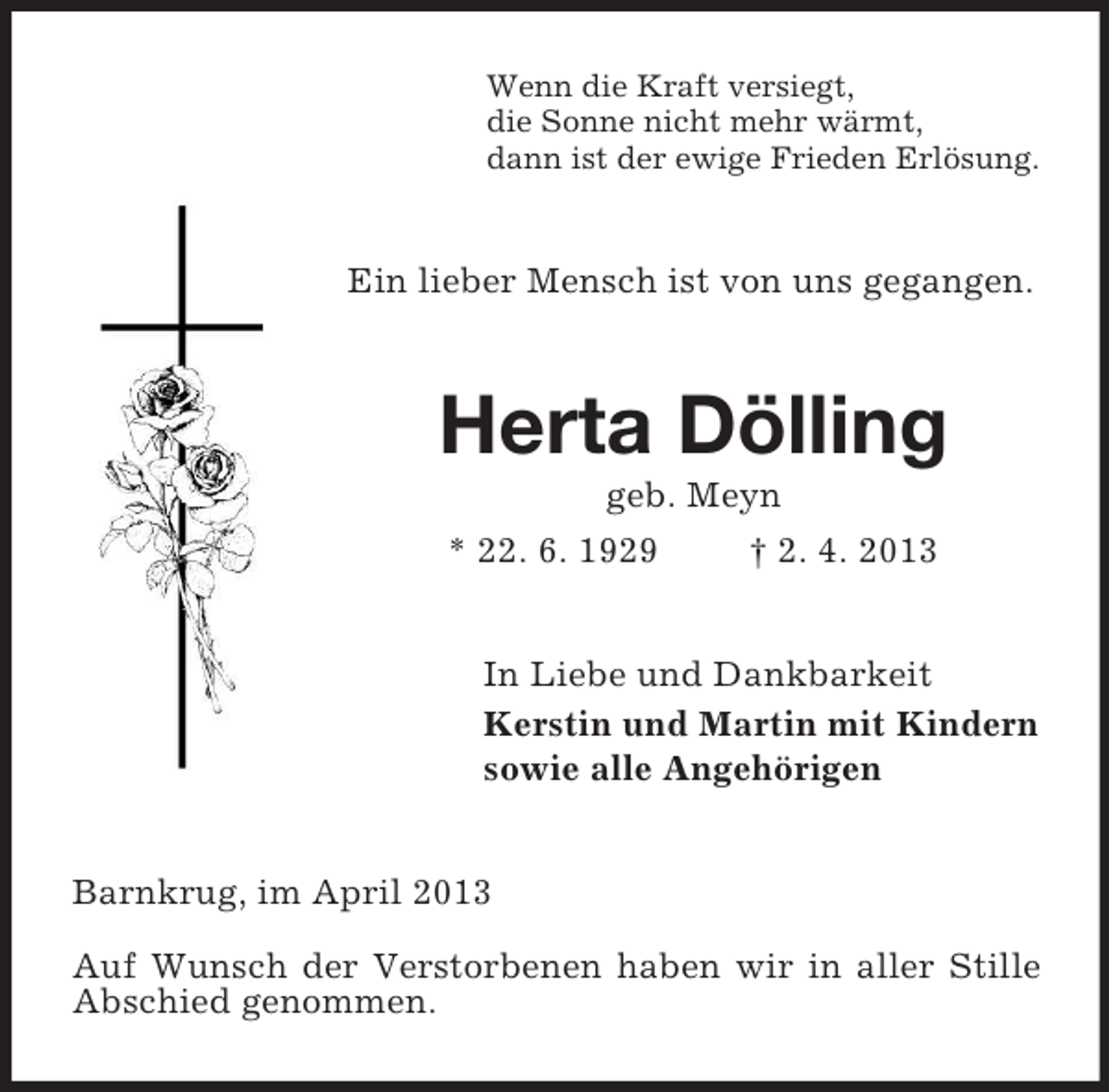 <p>Wenn die Kraft versiegt,<br />die Sonne nicht mehr wärmt,<br />dann ist der ewige Frieden Erlösung.</p><p>Ein lieber Mensch ist von uns gegangen.</p><p>Herta Dölling<br />geb. Meyn<br />* 22. 6. 1929</p><p>† 2. 4. 2013</p><p>In Liebe und Dankbarkeit<br />Kerstin und Martin mit Kindern<br />sowie alle Angehörigen<br />Barnkrug, im April 2013<br />Auf Wunsch der Verstorbenen haben wir in aller Stille<br />Abschied genommen.</p>