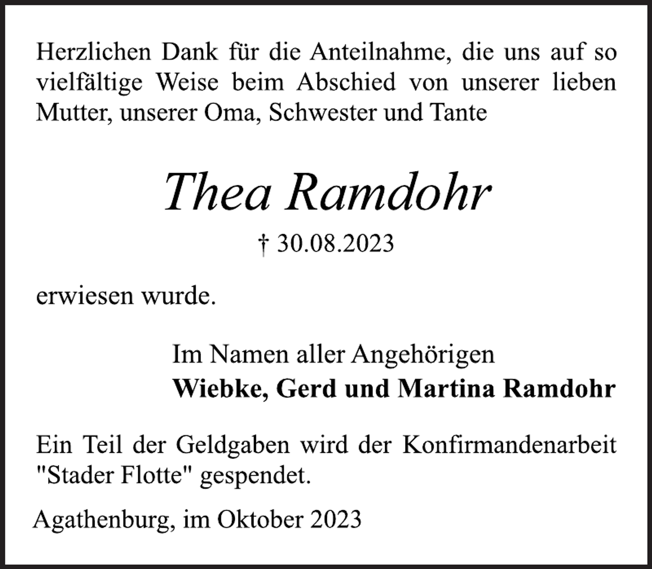 <p>Herzlichen Dank für die Anteilnahme, die uns auf so<br />vielfältige Weise beim Abschied von unserer lieben<br />Mutter, unserer Oma, Schwester und Tante<br />Thea Ramdohr<br />† 30.08.2023<br />erwiesen wurde.<br />Im Namen aller Angehörigen<br />Wiebke, Gerd und Martina Ramdohr<br />Ein Teil der Geldgaben wird der Konfirmandenarbeit<br />"Stader Flotte" gespendet.<br />Agathenburg, im Oktober 2023</p>