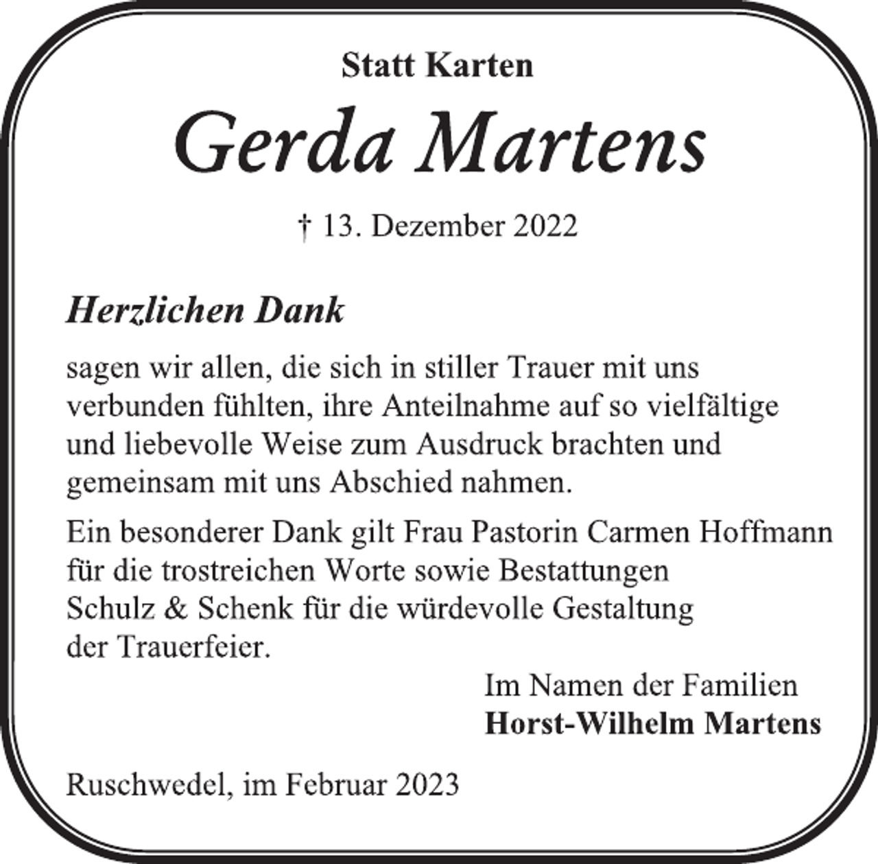 <p>Statt Karten<br />Gerda Martens<br />† 13. Dezember 2022<br />Herzlichen Dank<br />sagen wir allen, die sich in stiller Trauer mit uns<br />verbunden fühlten, ihre Anteilnahme auf so vielfältige<br />und liebevolle Weise zum Ausdruck brachten und<br />gemeinsam mit uns Abschied nahmen.<br />Ein besonderer Dank gilt Frau Pastorin Carmen Hoffmann<br />für die trostreichen Worte sowie Bestattungen<br />Schulz &amp; Schenk für die würdevolle Gestaltung<br />der Trauerfeier.<br />Im Namen der Familien<br />Horst-Wilhelm Martens<br />Ruschwedel, im Februar 2023</p>