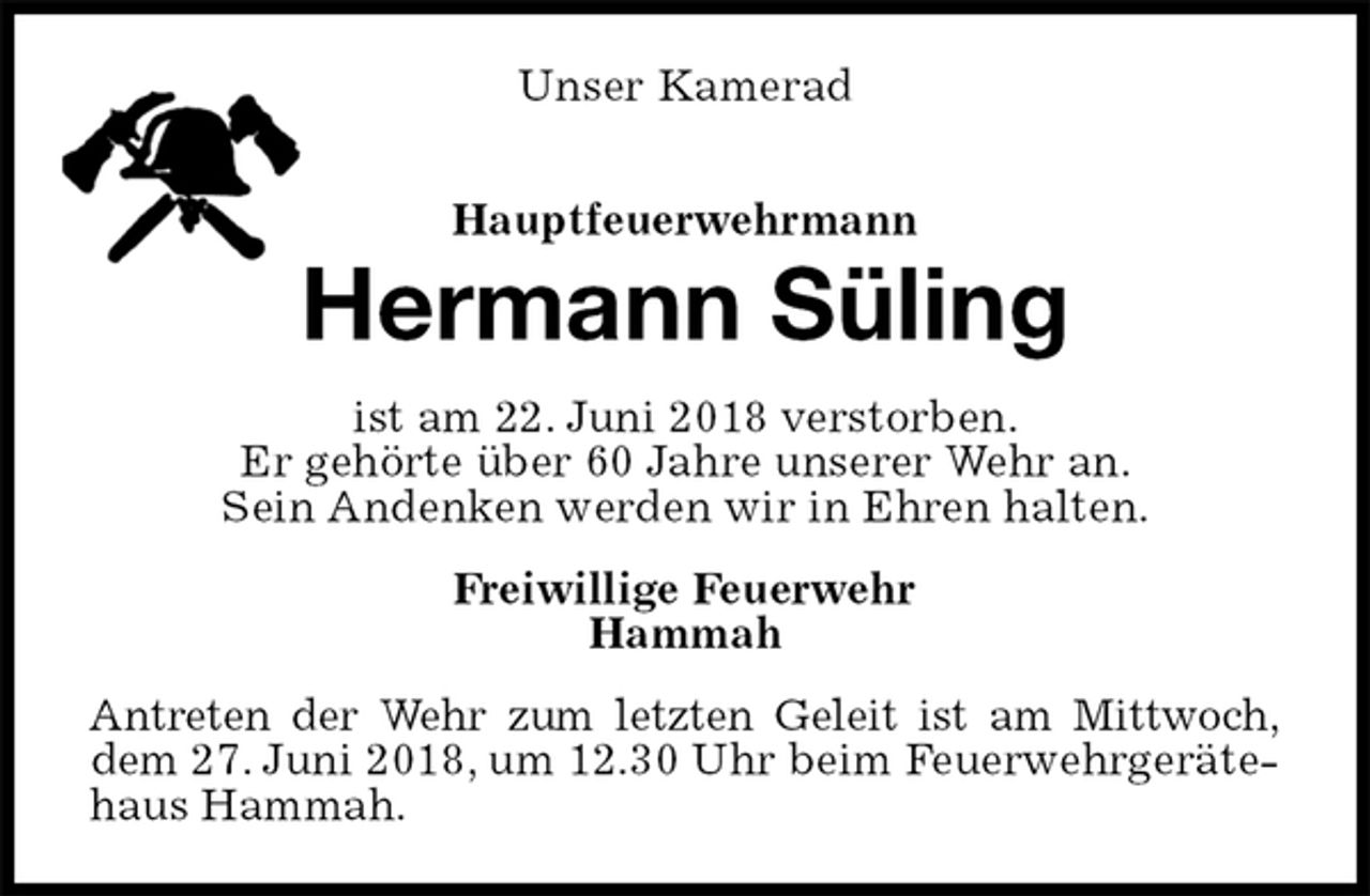 <p>Unser Kamerad</p><p>Hauptfeuerwehrmann<br />Hermann Süling<br />ist am 22. Juni 2018 verstorben.<br />Er gehörte über 60 Jahre unserer Wehr an.<br />Sein Andenken werden wir in Ehren halten.<br />Freiwillige Feuerwehr<br />Hammah<br />Antreten der Wehr zum letzten Geleit ist am Mittwoch,<br />dem 27. Juni 2018, um 12.30 Uhr beim Feuerwehrgerätehaus Hammah.</p>