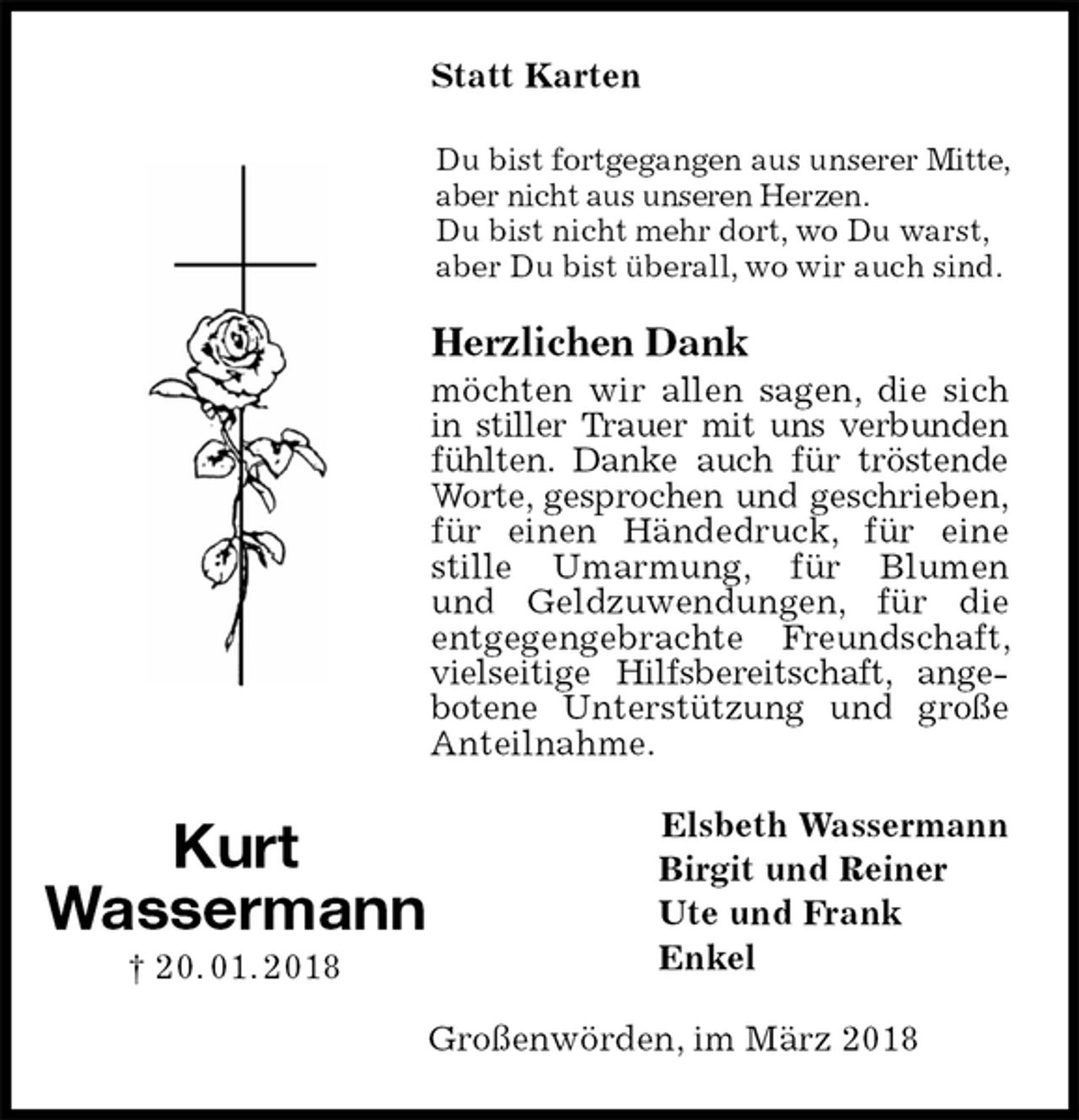 <p>Statt Karten<br />Du bist fortgegangen aus unserer Mitte, aber nicht aus unseren Herzen.<br />Du bist nicht mehr dort, wo Du warst, aber Du bist überall, wo wir auch sind.<br />Herzlichen Dank<br />möchten wir allen sagen, die sich in stiller Trauer mit uns verbunden fühlten. Danke auch für tröstende Worte, gesprochen und geschrieben, für einen Händedruck, für eine stille Umarmung, für Blumen<br />und Geldzuwendungen, für die entgegengebrachte Freundschaft, vielseitige Hilfsbereitschaft, angebotene Unterstützung und große Anteilnahme.<br />Elsbeth Wassermann<br />Birgit und Reiner<br />Ute und Frank<br />Enkel<br />Großenwörden, im März 2018<br />Kurt<br />Wassermann<br />† 20. 01. 2018</p>
