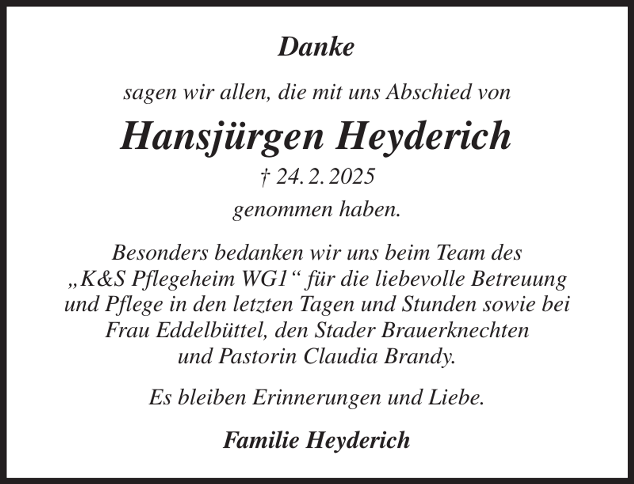 <p>Danke<br />sagen wir allen, die mit uns Abschied von<br />Hansjürgen Heyderich<br />† 24. 2. 2025<br />genommen haben.<br />Besonders bedanken wir uns beim Team des<br />„K&amp;S Pflegeheim WG1“ für die liebevolle Betreuung<br />und Pflege in den letzten Tagen und Stunden sowie bei Frau Eddelbüttel, den Stader Brauerknechten<br />und Pastorin Claudia Brandy.<br />Es bleiben Erinnerungen und Liebe.<br />Familie Heyderich</p>