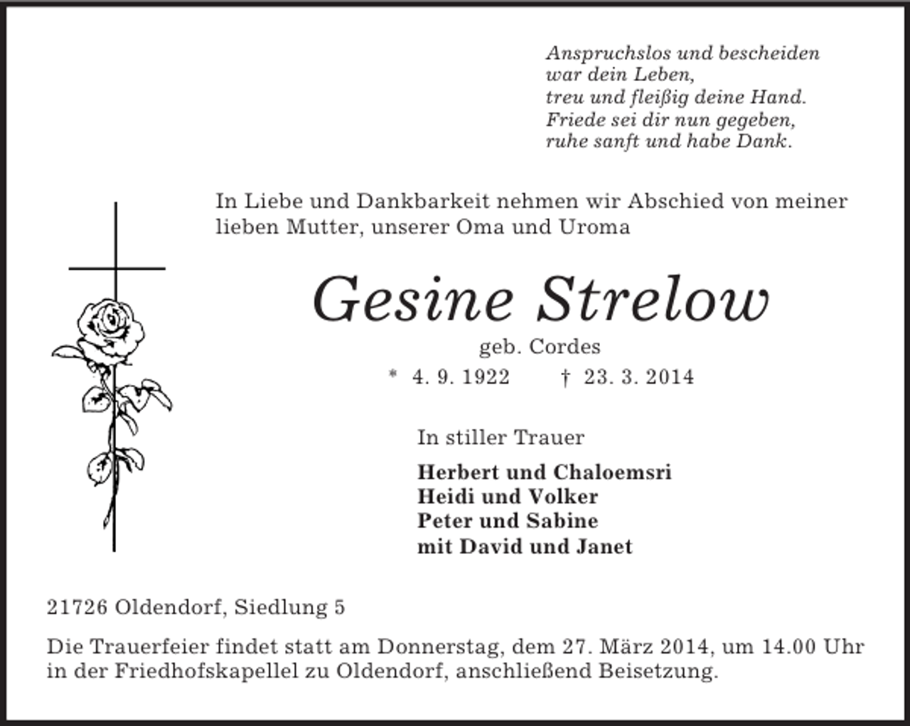 <p>Anspruchslos und bescheiden<br />war dein Leben,<br />treu und fleißig deine Hand.<br />Friede sei dir nun gegeben,<br />ruhe sanft und habe Dank.<br />In Liebe und Dankbarkeit nehmen wir Abschied von meiner lieben Mutter, unserer Oma und Uroma<br />Gesine Strelow<br />geb. Cordes<br />* 4. 9. 1922 † 23. 3. 2014<br />In stiller Trauer<br />Herbert und Chaloemsri<br />Heidi und Volker<br />Peter und Sabine<br />mit David und Janet<br />21726 Oldendorf, Siedlung 5<br />Die Trauerfeier findet statt am Donnerstag, dem 27. März 2014, um 14.00 Uhr in der Friedhofskapellel zu Oldendorf, anschließend Beisetzung.</p>