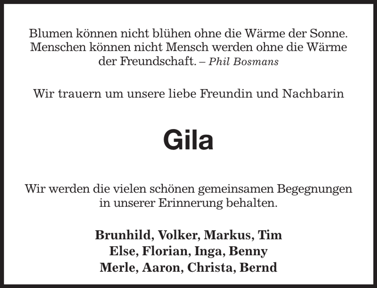 <p>Blumen können nicht blühen ohne die Wärme der Sonne.<br />Menschen können nicht Mensch werden ohne die Wärme der Freundschaft. - Phil Bosmans</p><p>Wir trauern um unsere liebe Freundin und Nachbarin<br />Gila<br />Wir werden die vielen schönen gemeinsamen Begegnungen in unserer Erinnerung behalten.<br />Brunhild, Volker, Markus, Tim<br />Else, Florian, Inga, Benny<br />Merle, Aaron, Christa, Bernd</p>