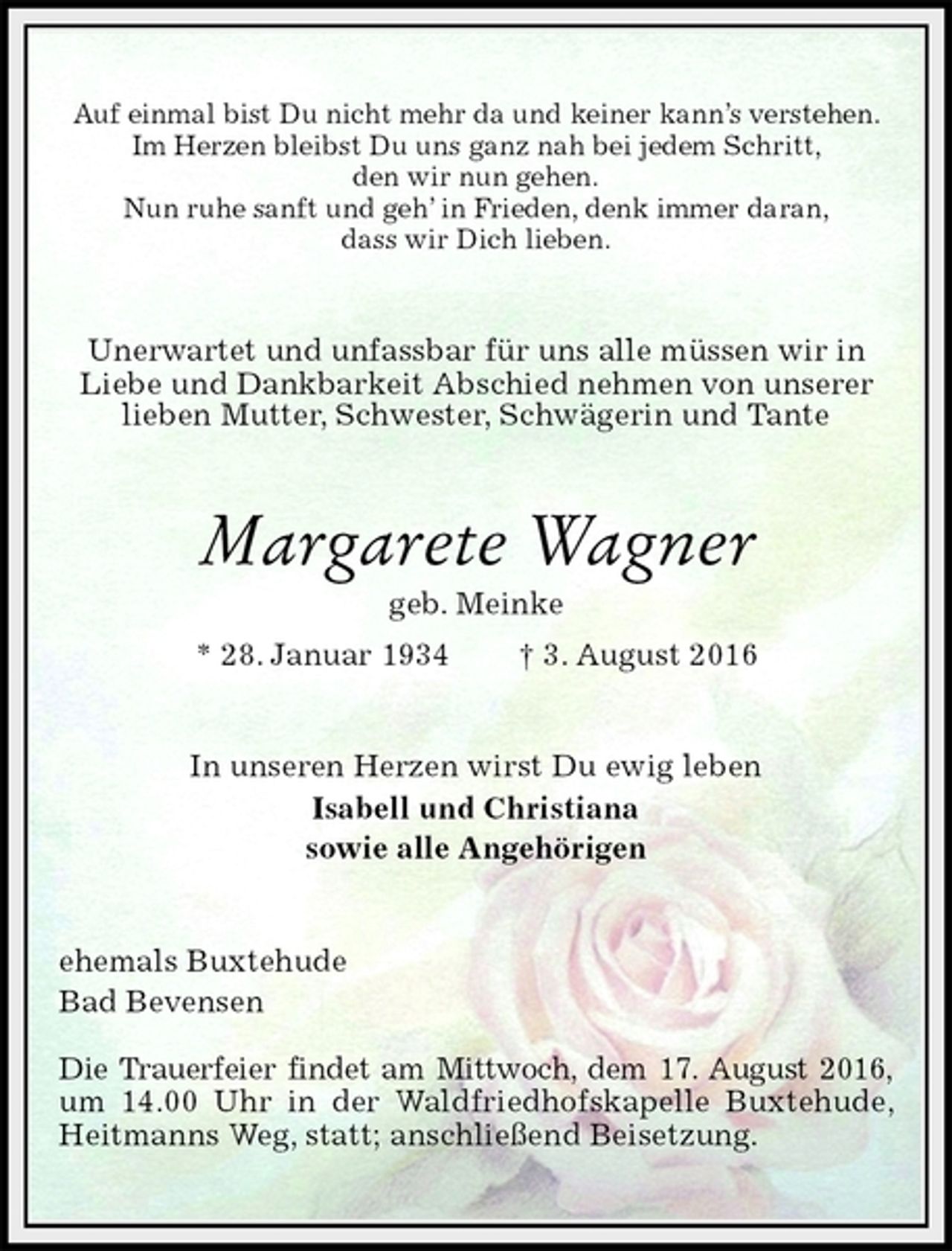 <p>Auf einmal bist Du nicht mehr da und keiner kann’s verstehen.<br />Im Herzen bleibst Du uns ganz nah bei jedem Schritt,<br />den wir nun gehen.<br />Nun ruhe sanft und geh’ in Frieden, denk immer daran,<br />dass wir Dich lieben.<br />Unerwartet und unfassbar für uns alle müssen wir in Liebe und Dankbarkeit Abschied nehmen von unserer lieben Mutter, Schwester, Schwägerin und Tante<br />Margarete Wagner<br />geb. Meinke<br />* 28. Januar 1934 † 3. August 2016<br />In unseren Herzen wirst Du ewig leben<br />Isabell und Christiana<br />sowie alle Angehörigen<br />ehemals Buxtehude<br />Bad Bevensen</p><p>Die Trauerfeier findet am Mittwoch, dem 17. August 2016,<br />um 14.00 Uhr in der Waldfriedhofskapelle Buxtehude, Heitmanns Weg, statt; anschließend Beisetzung.</p>