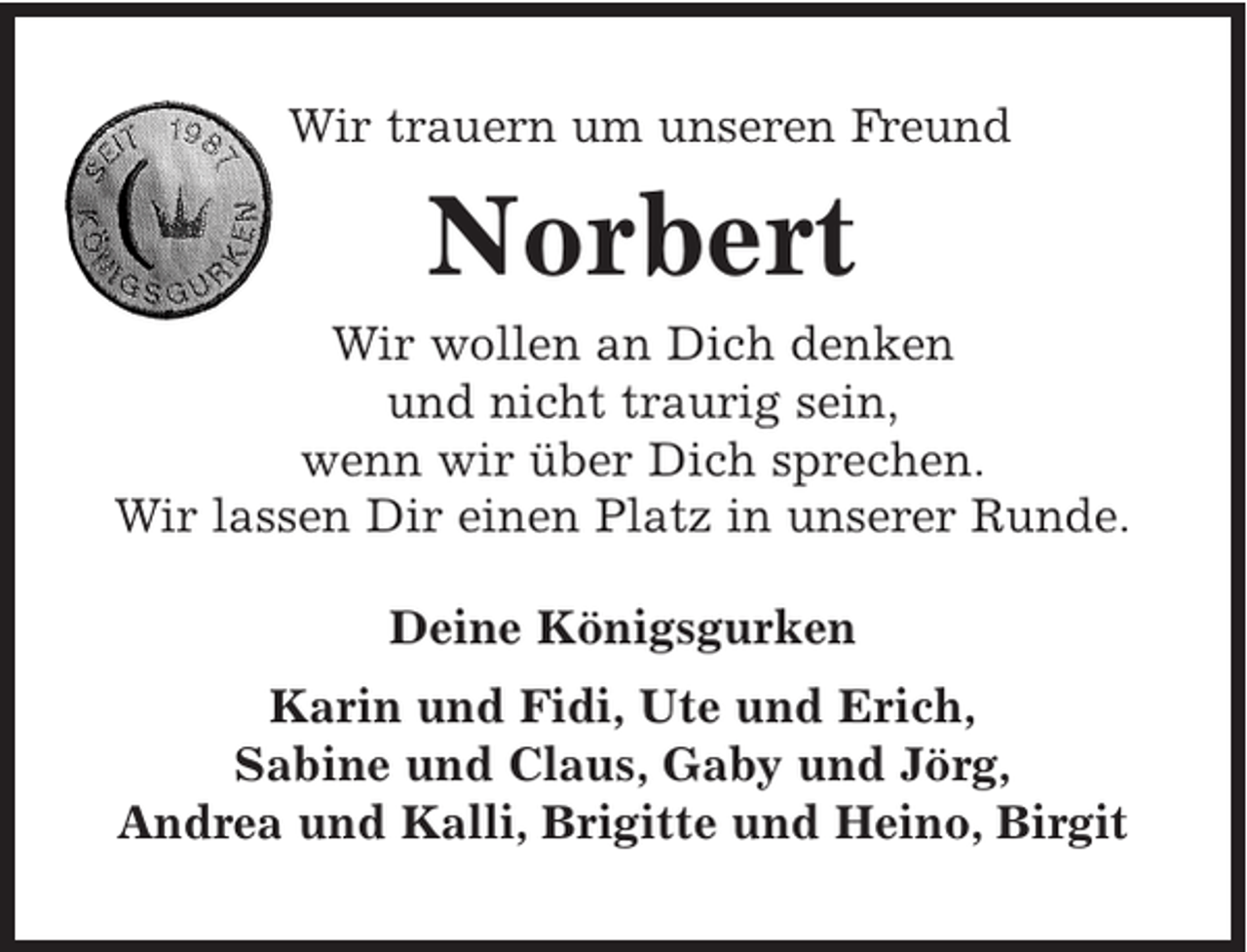 <p>Wir trauern um unseren Freund<br />Norbert<br />Wir wollen an Dich denken<br />und nicht traurig sein,<br />wenn wir über Dich sprechen.<br />Wir lassen Dir einen Platz in unserer Runde.<br />Deine Königsgurken<br />Karin und Fidi, Ute und Erich, Sabine und Claus,<br />Gaby und Jörg, Andrea und Kalli, Brigitte und Heino,<br />Birgit</p>