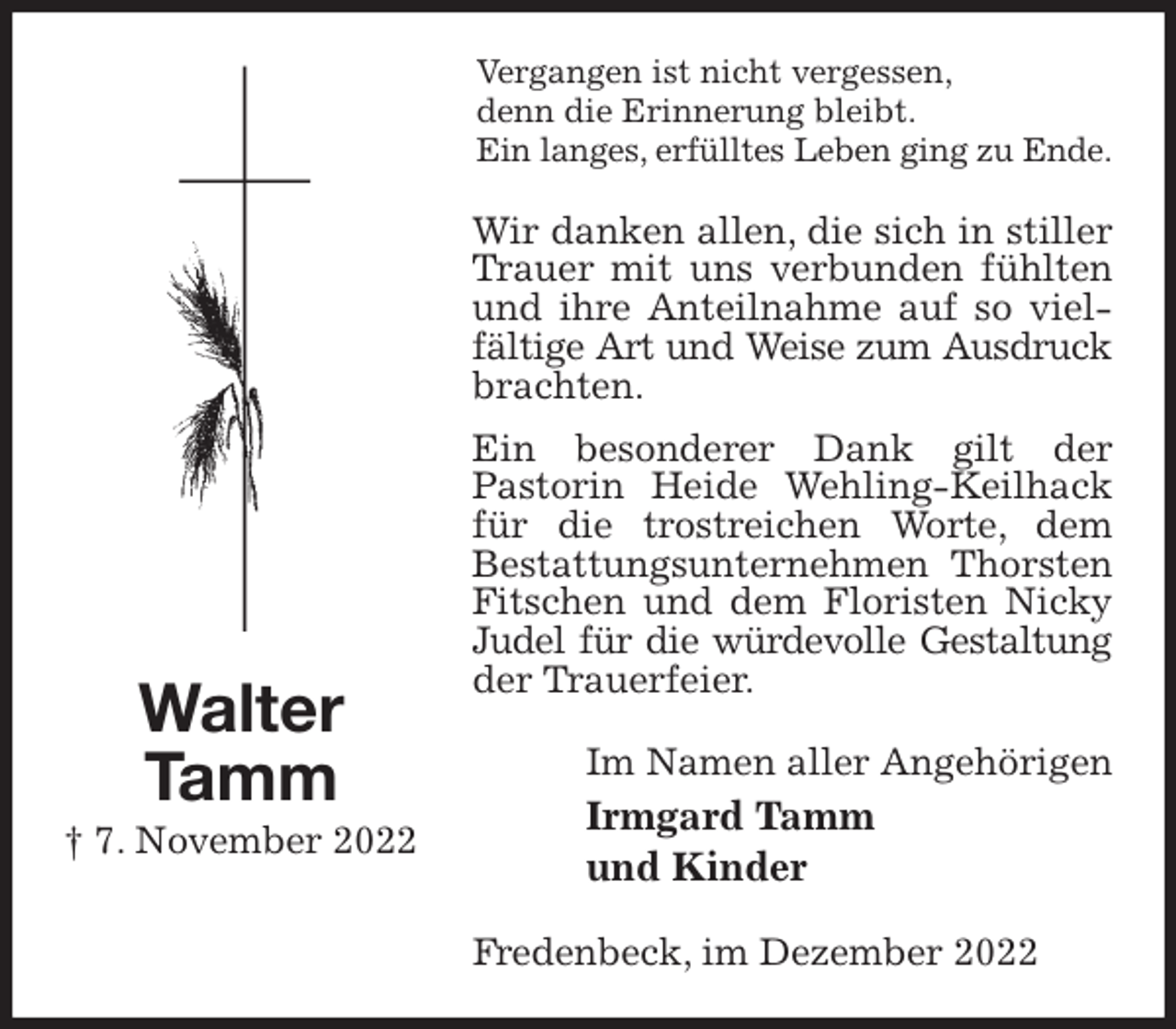 <p>Vergangen ist nicht vergessen,<br />denn die Erinnerung bleibt.<br />Ein langes, erfülltes Leben ging zu Ende.<br />Wir danken allen, die sich in stiller Trauer mit uns verbunden fühlten und ihre Anteilnahme auf so vielfältige Art und Weise zum Ausdruck<br />brachten.<br />Ein besonderer Dank gilt der<br />Pastorin Heide Wehling-Keilhack für die trostreichen Worte, dem<br />Bestattungsunternehmen Thorsten Fitschen und dem Floristen Nicky Judel für die würdevolle Gestaltung<br />der Trauerfeier.<br />Im Namen aller Angehörigen<br />Irmgard Tamm<br />und Kinder<br />Fredenbeck, im Dezember 2022<br />Walter<br />Tamm<br />† 7. November 2022</p>