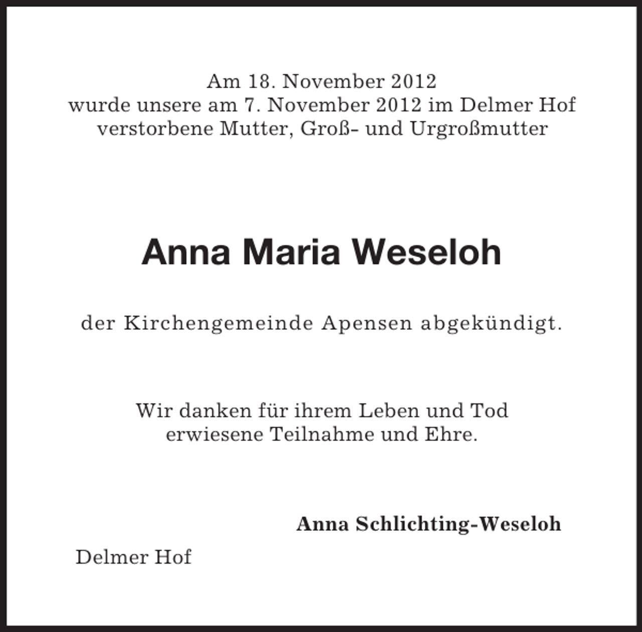 <p>Am 18. November 2012<br />wurde unsere am 7. November 2012 im Delmer Hof<br />verstorbene Mutter, Groß- und Urgroßmutter</p><p>Anna Maria Weseloh<br />der Kirchengemeinde Apensen abgekündigt.</p><p>Wir danken für ihrem Leben und Tod<br />erwiesene Teilnahme und Ehre.</p><p>Anna Schlichting-Weseloh<br />Delmer Hof</p>