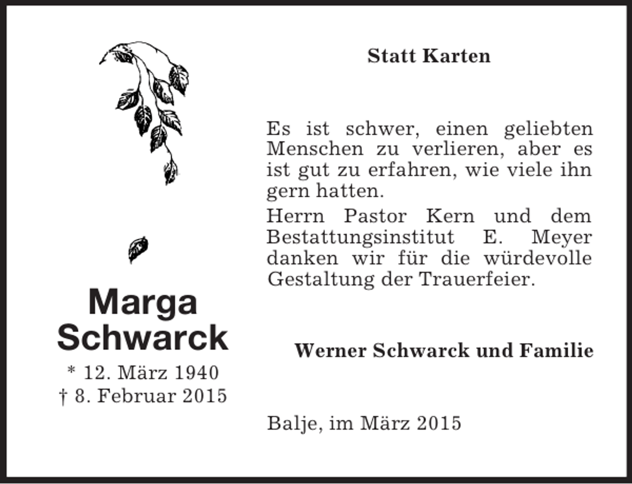<p>Marga<br />Schwarck<br />* 12. März 1940<br />† 8. Februar 2015<br />Statt Karten<br />Es ist schwer, einen geliebten Menschen zu verlieren, aber es ist gut zu erfahren, wie viele ihn gern hatten.<br />Herrn Pastor Kern und dem<br />Bestattungsinstitut E. Meyer danken wir für die würdevolle Gestaltung der Trauerfeier.<br />Werner Schwarck und Familie<br />Balje, im März 2015</p>