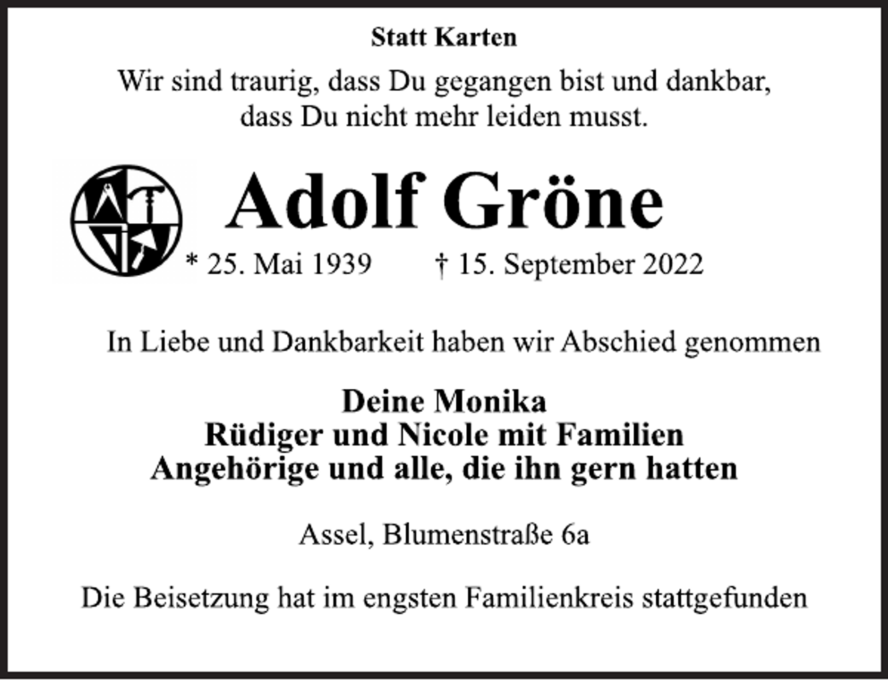 <p>Statt Karten<br />Wir sind traurig, dass Du gegangen bist und dankbar,<br />dass Du nicht mehr leiden musst.<br />Adolf Gröne<br />* 25. Mai 1939 † 15. September 2022<br />In Liebe und Dankbarkeit haben wir Abschied genommen<br />Deine Monika<br />Rüdiger und Nicole mit Familien<br />Angehörige und alle, die ihn gern hatten<br />Assel, Blumenstraße 6a<br />Die Beisetzung hat im engsten Familienkreis stattgefunden</p>