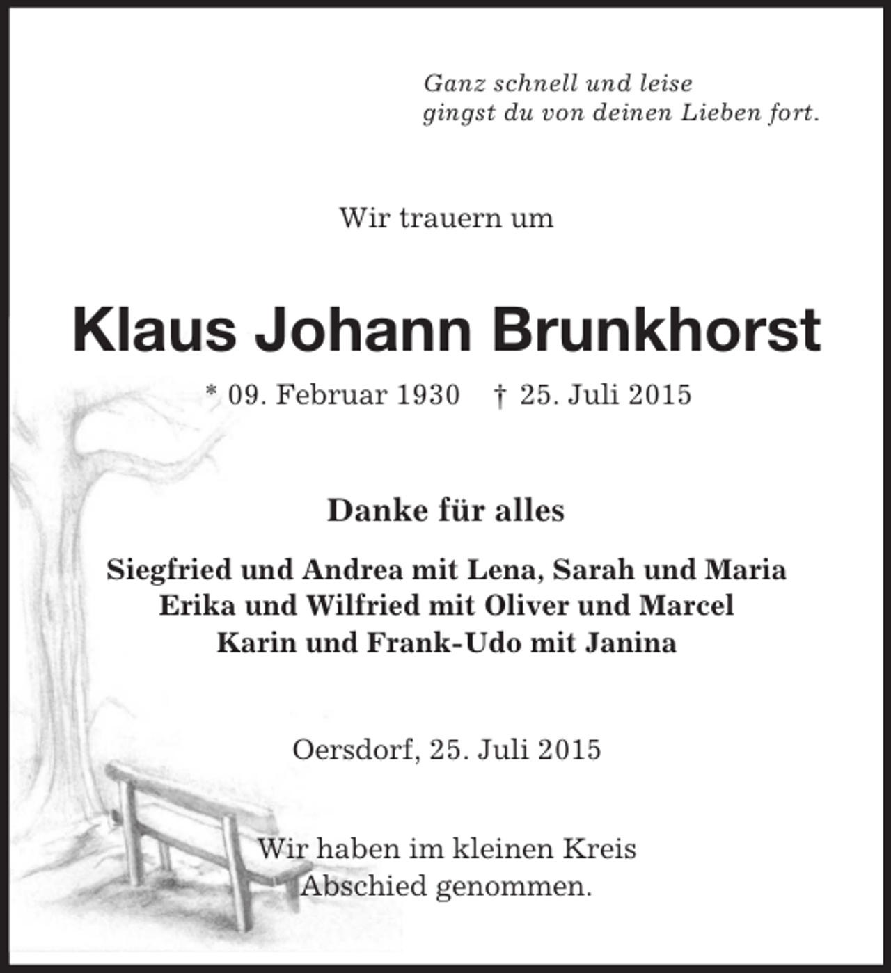 <p>Ganz schnell und leise<br />gingst du von deinen Lieben fort.<br />Wir trauern um<br />Klaus Johann Brunkhorst<br />* 09. Februar 1930 † 25. Juli 2015<br />Danke für alles<br />Siegfried und Andrea mit Lena, Sarah und Maria<br />Erika und Wilfried mit Oliver und Marcel<br />Karin und Frank-Udo mit Janina<br />Oersdorf, 25. Juli 2015</p>
<p>Wir haben im kleinen Kreis<br />Abschied genommen.</p>