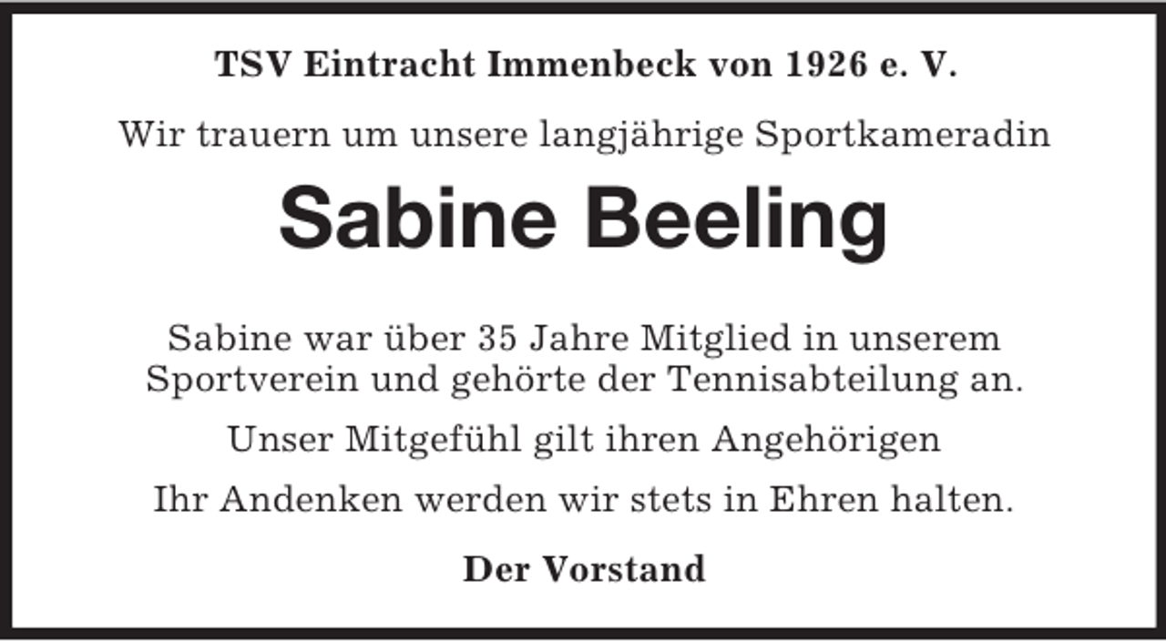 <p>TSV Eintracht Immenbeck von 1926 e. V.<br />Wir trauern um unsere langjährige Sportkameradin<br />Sabine Beeling</p><p>Sabine war über 35 Jahre Mitglied in unserem<br />Sportverein und gehörte der Tennisabteilung an.<br />Unser Mitgefühl gilt ihren Angehörigen<br />Ihr Andenken werden wir stets in Ehren halten.<br />Der Vorstand</p>